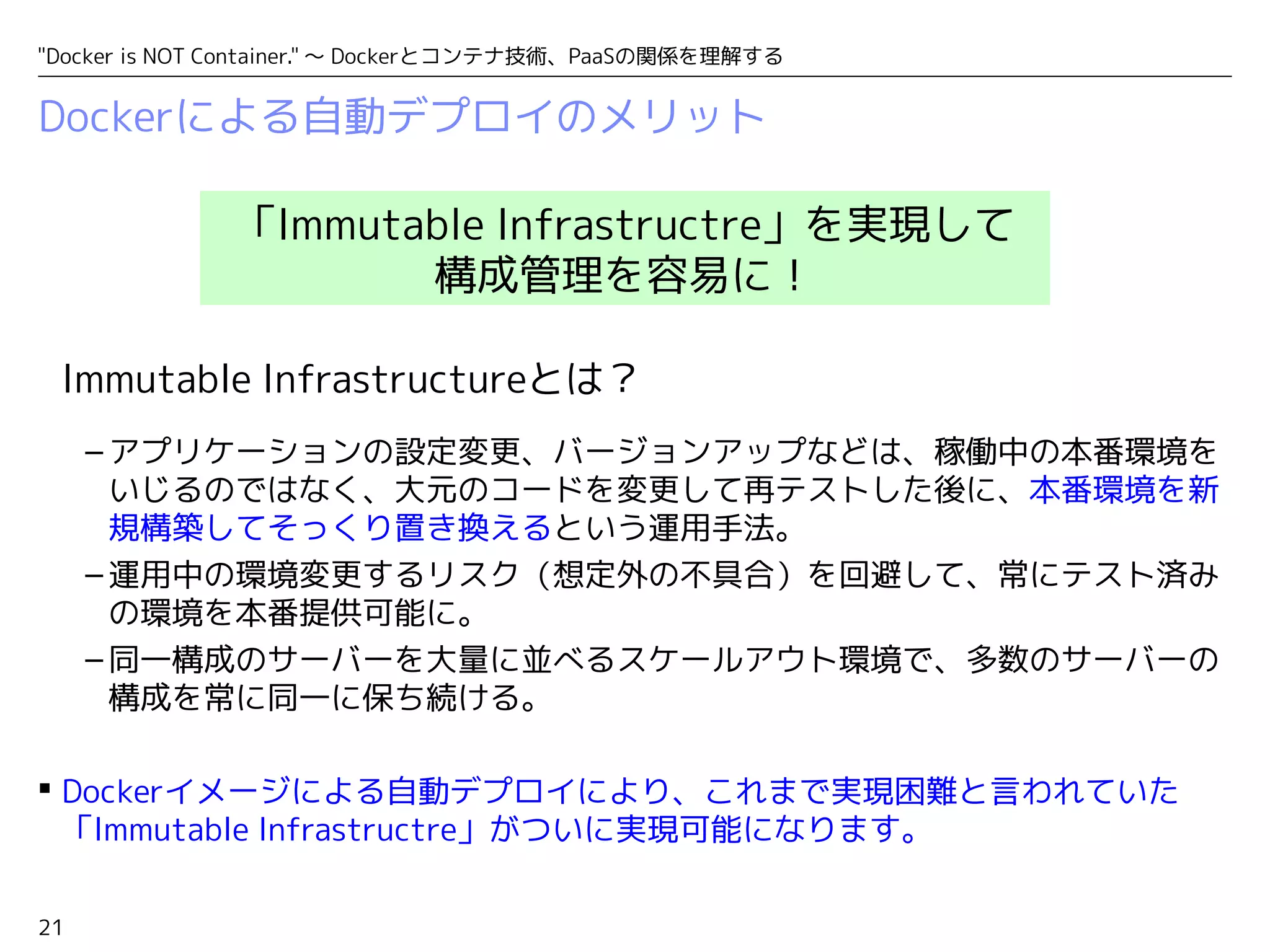 "Docker is NOT Container." ～ Dockerとコンテナ技術、PaaSの関係を理解する 
Dockerによる自動デプロイのメリット 
「Immutable Infrastructre」を実現して 
構成管理を容易に！ 
Immutable Infrastructureとは？ 
–アプリケーションの設定変更、バージョンアップなどは、稼働中の本番環境を 
21 
いじるのではなく、大元のコードを変更して再テストした後に、本番環境を新 
規構築してそっくり置き換えるという運用手法。 
–運用中の環境変更するリスク（想定外の不具合）を回避して、常にテスト済み 
の環境を本番提供可能に。 
–同一構成のサーバーを大量に並べるスケールアウト環境で、多数のサーバーの 
構成を常に同一に保ち続ける。 
 Dockerイメージによる自動デプロイにより、これまで実現困難と言われていた 
「Immutable Infrastructre」がついに実現可能になります。 
 