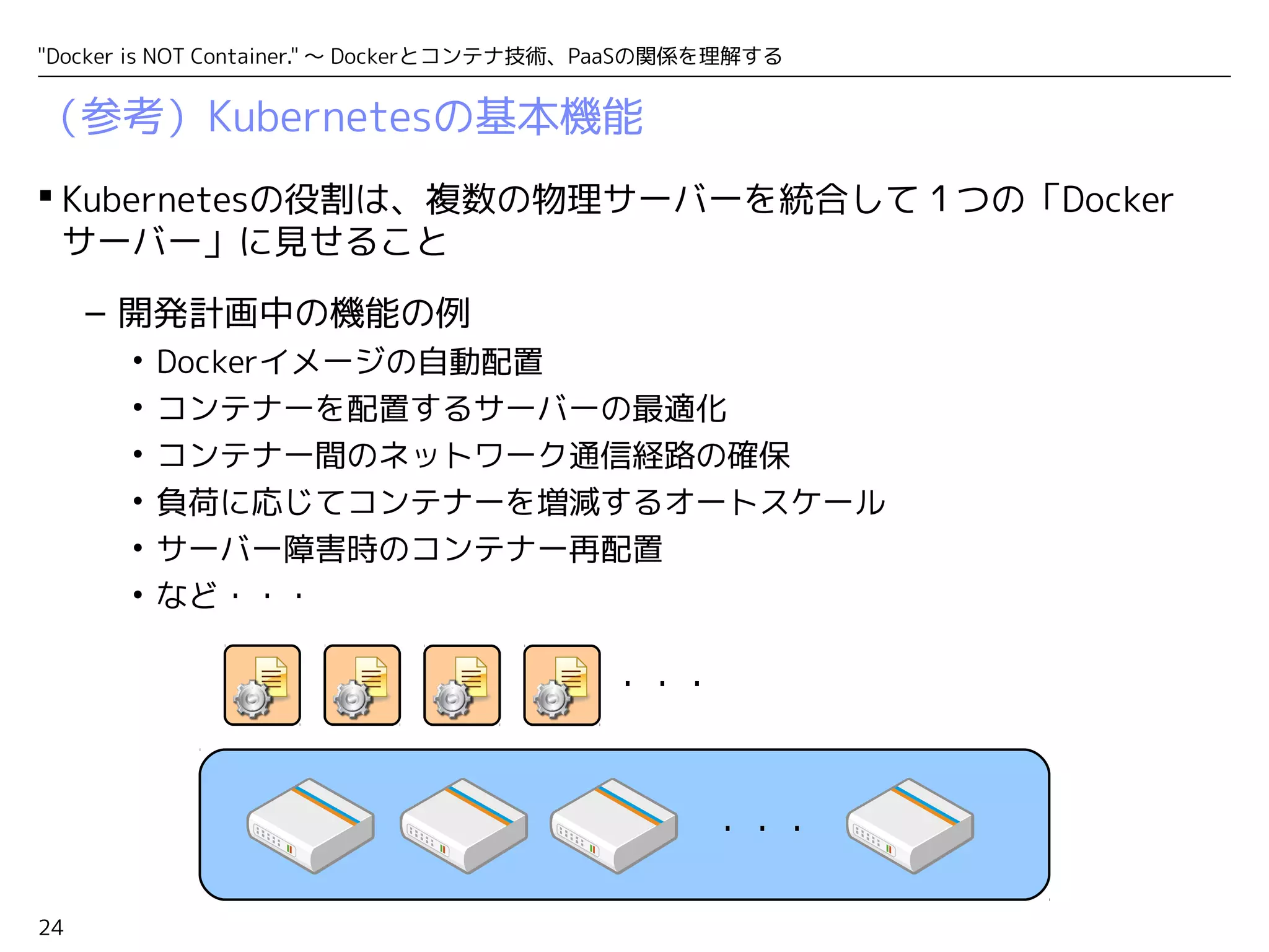 "Docker is NOT Container." ～ Dockerとコンテナ技術、PaaSの関係を理解する 
（参考）Kubernetesの基本機能 
 Kubernetesの役割は、複数の物理サーバーを統合して１つの「Docker 
サーバー」に見せること 
24 
– 開発計画中の機能の例 
• Dockerイメージの自動配置 
• コンテナーを配置するサーバーの最適化 
• コンテナー間のネットワーク通信経路の確保 
• 負荷に応じてコンテナーを増減するオートスケール 
• サーバー障害時のコンテナー再配置 
• など・・・ 
・・・ 
・・・ 
 
