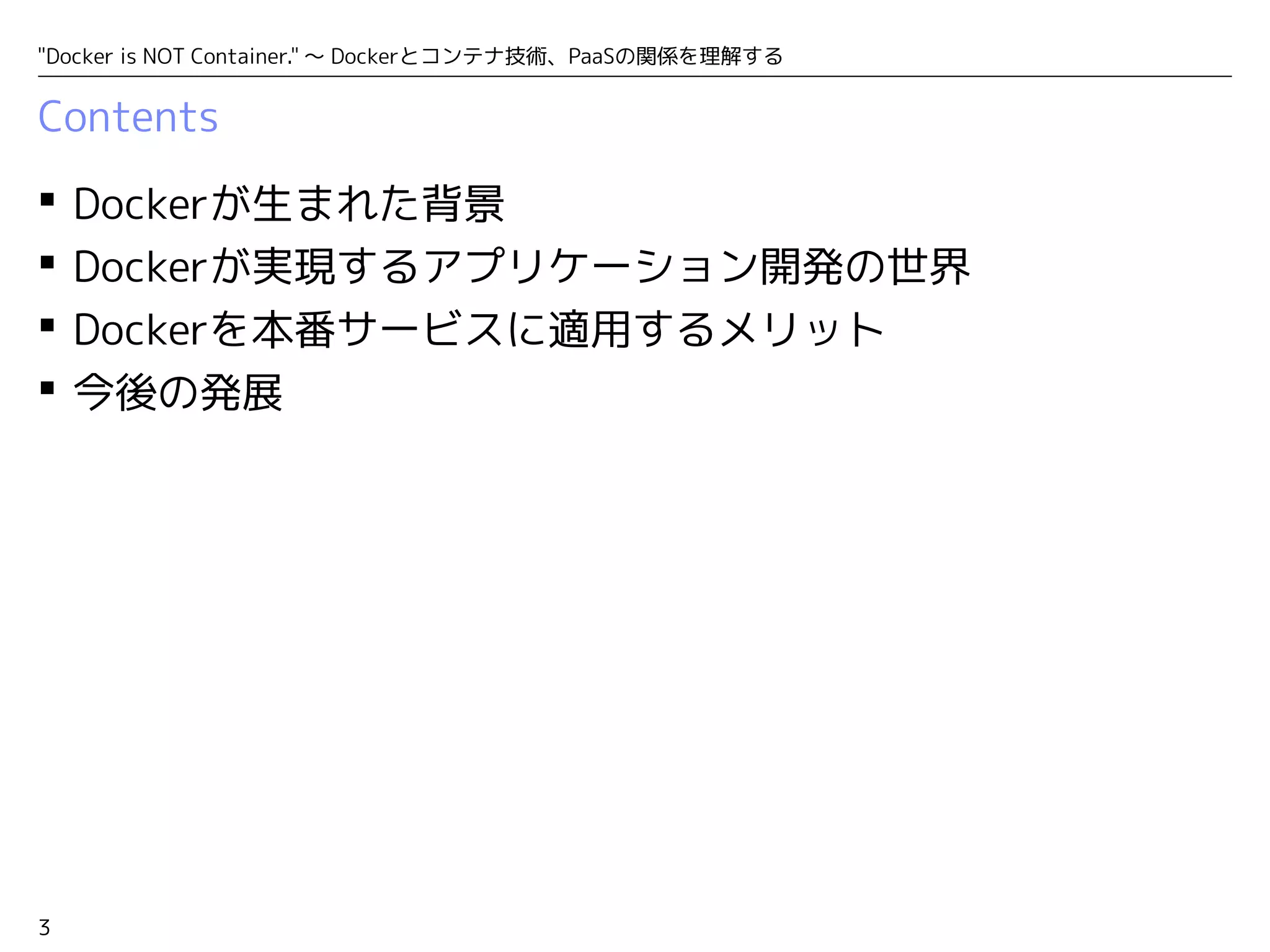 "Docker is NOT Container." ～ Dockerとコンテナ技術、PaaSの関係を理解する 
Contents 
 Dockerが生まれた背景 
 Dockerが実現するアプリケーション開発の世界 
 Dockerを本番サービスに適用するメリット 
 今後の発展 
3 
 