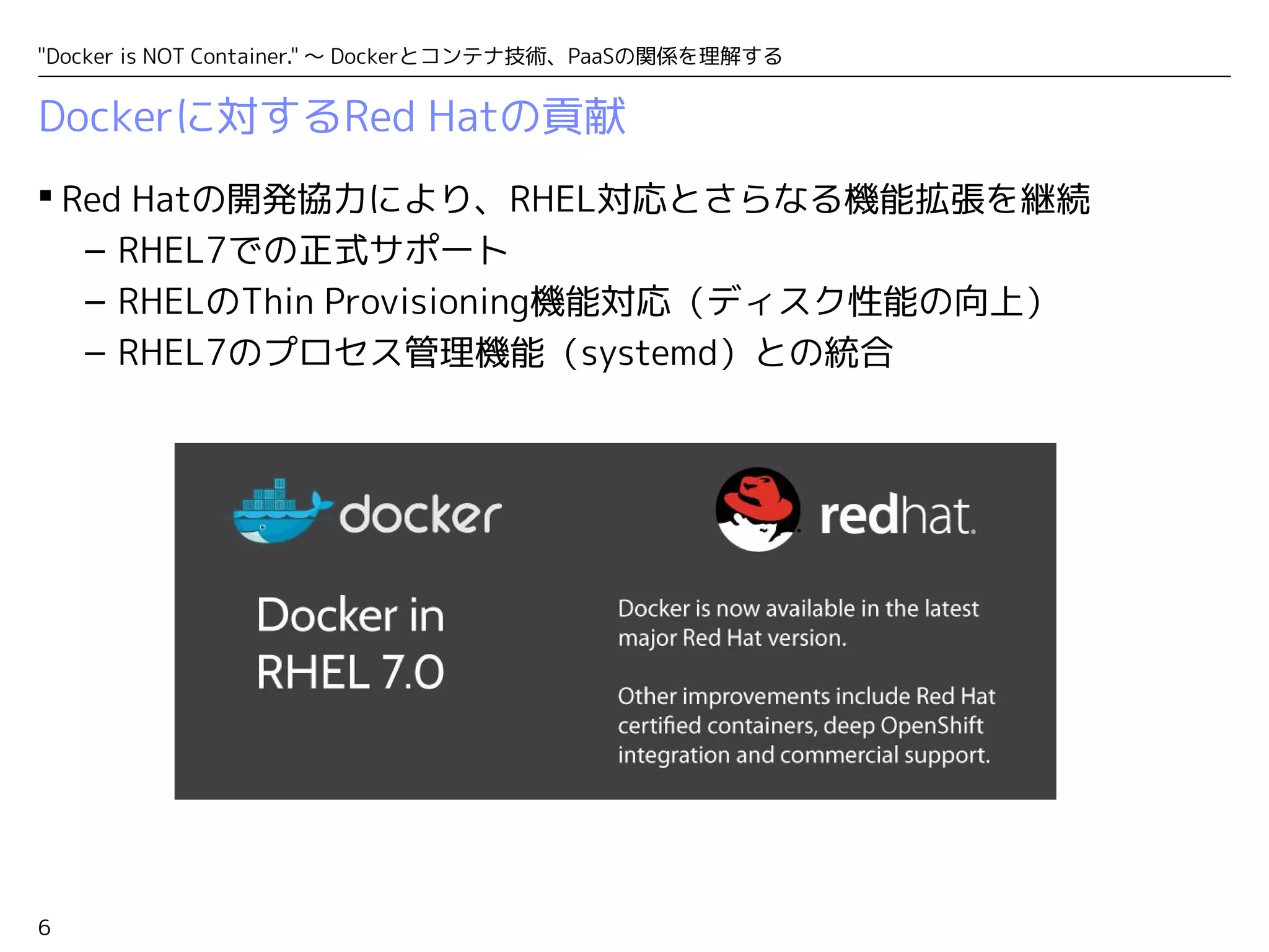 "Docker is NOT Container." ～ Dockerとコンテナ技術、PaaSの関係を理解する 
Dockerに対するRed Hatの貢献 
 Red Hatの開発協力により、RHEL対応とさらなる機能拡張を継続 
6 
– RHEL7での正式サポート 
– RHELのThin Provisioning機能対応（ディスク性能の向上） 
– RHEL7のプロセス管理機能（systemd）との統合 
 