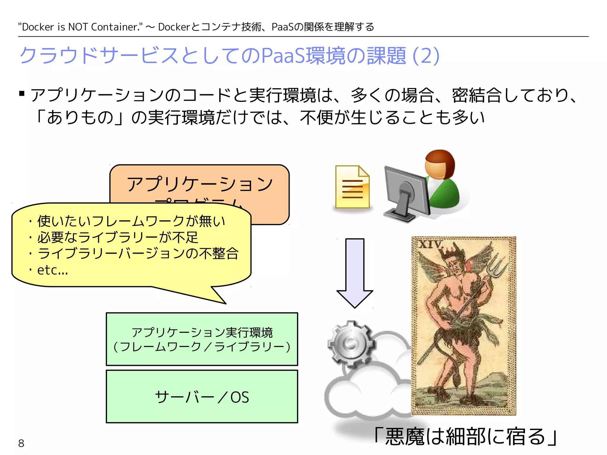 "Docker is NOT Container." ～ Dockerとコンテナ技術、PaaSの関係を理解する 
クラウドサービスとしてのPaaS環境の課題 (2) 
アプリケーションのコードと実行環境は、多くの場合、密結合しており、 
「ありもの」の実行環境だけでは、不便が生じることも多い 
8 
アプリケーション 
プログラム 
アプリケーション実行環境 
（フレームワーク／ライブラリー） 
サーバー／OS 
「悪魔は細部に宿る」 
・使いたいフレームワークが無い 
・必要なライブラリーが不足 
・ライブラリーバージョンの不整合 
・etc... 
 