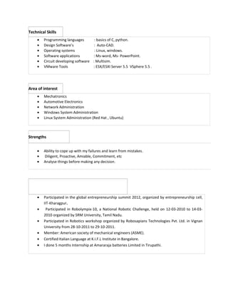 Technical Skills 
· Programming languages : basics of C, python. 
· Design Software’s : Auto-CAD. 
· Operating systems : Linux, windows. 
· Software applications : Ms-word, Ms- PowerPoint. 
· Circuit developing software : Multisim. 
· VMware Tools : ESX/ESXI Server 5.5 VSphere 5.5 . 
Area of interest 
· Mechatronics 
· Automotive Electronics 
· Network Administration 
· Windows System Administration 
· Linux System Administration (Red Hat , Ubuntu) 
Strengths 
· Ability to cope up with my failures and learn from mistakes. 
· Diligent, Proactive, Amiable, Commitment, etc 
· Analyse things before making any decision. 
· Participated in the global entrepreneurship summit 2012, organized by entrepreneurship cell, 
IIT-Kharagpur. 
· Participated in Robolympix-10, a National Robotic Challenge, held on 12-03-2010 to 14-03- 
2010 organized by SRM University, Tamil Nadu. 
· Participated in Robotics workshop organized by Robosapians Technologies Pvt. Ltd. in Vignan 
University from 28-10-2011 to 29-10-2011. 
· Member: American society of mechanical engineers (ASME). 
· Certified Italian Language at K.I.F.L Institute in Bangalore. 
· I done 5 months Internship at Amararaja batteries Limited in Tirupathi. 
 
