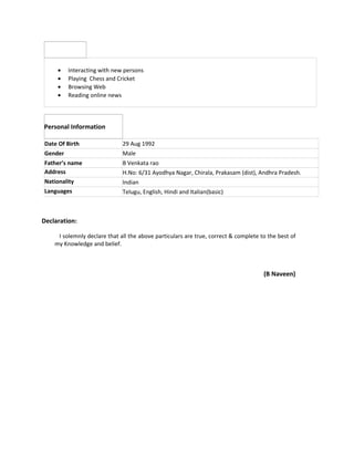 · Interacting with new persons 
· Playing Chess and Cricket 
· Browsing Web 
· Reading online news 
Personal Information 
Date Of Birth 29 Aug 1992 
Gender Male 
Father’s name B Venkata rao 
Address H.No: 6/31 Ayodhya Nagar, Chirala, Prakasam (dist), Andhra Pradesh. 
Nationality Indian 
Languages Telugu, English, Hindi and Italian(basic) 
Declaration: 
I solemnly declare that all the above particulars are true, correct & complete to the best of 
my Knowledge and belief. 
(B Naveen) 
