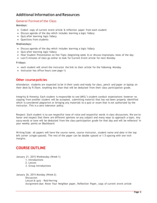 Page 3
Additional Information and Resources
General Format of the Class
Mondays:
 Collect copy of current event article & reflection paper from each student
 Discuss agenda of the day which includes learning a logic fallacy
 Quiz after learning logic fallacy
 Questions from students
Wednesdays:
 Discuss agenda of the day which includes learning a logic fallacy
 Quiz after learning logic fallacy
 Hear Student Presentation on Hot Topic (beginning week 4) or discuss impromptu news of the day
 Last 5 minutes of class go online to look for Current Event article for next Monday
Fridays:
 each student will email the instructor the link to their article for the following Monday
 Instructor has office hours (see page 1)
Other course policies
Attendance: students are expected to be in their seats and ready for class, pencil and paper or laptop on
their desk by 9:35am. Anything less than that will be deducted from their class participation grade.
Integrity & Honesty: Each student is responsible to see UMSL’s student conduct expectations however no
copying from another student will be accepted, submitting material that has not been properly identified
which is considered plagiarism or bringing any materials to a quiz or exam that is not authorized by the
instructor. This is a zero tolerance policy.
Respect: Each student is to use respectful tone of voice and respectful words in class discussions. We are to
honor and respect that there are different opinions on any subject and many ways to approach a topic. Any
sassy words or tone will be deducted from the class participation grade for that day and will be reflected in
your weekly points on Blackboard.
Writing Style: all papers will have the course name, course instructor, student name and date in the top
left corner (single spaced). The rest of the paper can be double spaced or 1.5 spacing with one inch
margins.
COURSE OUTLINE
January 21, 2015 Wednesday (Week 1)
1. Introductions
2. Lesson
3. Group Introductions
January 26, 2015 Monday (Week 2)
Discussion
Lesson & quiz – Red Herring
Assignment due: Know Your Neighbor paper, Reflection Paper, copy of current event article
 