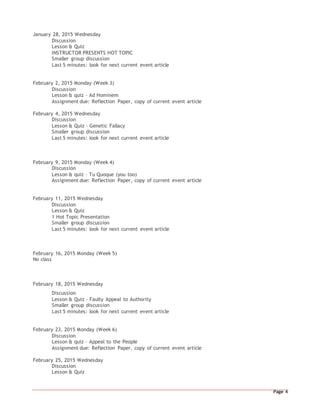 Page 4
January 28, 2015 Wednesday
Discussion
Lesson & Quiz
INSTRUCTOR PRESENTS HOT TOPIC
Smaller group discussion
Last 5 minutes: look for next current event article
February 2, 2015 Monday (Week 3)
Discussion
Lesson & quiz – Ad Hominem
Assignment due: Reflection Paper, copy of current event article
February 4, 2015 Wednesday
Discussion
Lesson & Quiz – Genetic Fallacy
Smaller group discussion
Last 5 minutes: look for next current event article
February 9, 2015 Monday (Week 4)
Discussion
Lesson & quiz – Tu Quoque (you too)
Assignment due: Reflection Paper, copy of current event article
February 11, 2015 Wednesday
Discussion
Lesson & Quiz
1 Hot Topic Presentation
Smaller group discussion
Last 5 minutes: look for next current event article
February 16, 2015 Monday (Week 5)
No class
February 18, 2015 Wednesday
Discussion
Lesson & Quiz – Faulty Appeal to Authority
Smaller group discussion
Last 5 minutes: look for next current event article
February 23, 2015 Monday (Week 6)
Discussion
Lesson & quiz – Appeal to the People
Assignment due: Reflection Paper, copy of current event article
February 25, 2015 Wednesday
Discussion
Lesson & Quiz
 