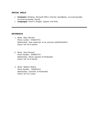 SPECIAL SKILLS
 Computer: Windows, Microsoft Office, Internet, QuickBooks, accounts payable,
accounts receivable, Payroll.
 Languages: Fluent in English, Gujarati and Hindi.
REFERENCES
1. Name: Brian Mitchell
Phone number: 4703637773
Relationship: Area supervisor at my previous job(McDonald’s)
Known him for 8 months
2. Name: Dave Stewart
Phone Number: 4049837774
Relationship: Owner operator of McDonald’s
Known him for 8 months
3. Name: Barbara Walton
Phone Number: 7346951413
Relationship: Coworker at McDonald’s
Known her for 6 years
 