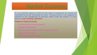 Market Economy
It is an economic system in which all the means of production are owned and
controlled by private individuals for profit. The government is not supposed to
interfere in the management of economic affairs under this system. It is also
known as free economy, capitalism.
Features of Market Economy
(i) The ownership of private property
(ii) Freedom of enterprise
(iii) Profit is the main objective of this type of economy.
(iv) Inequalities of income
(v) Competition among the firms
 