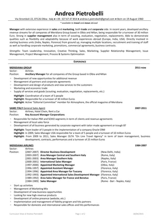 Curriculum Vitae of Andrea Pietrobelli Page 1 of 2 18/04/2015
Andrea Pietrobelli
Via Stromboli 22, 07126 Olbia - Italy ● +39. 327.67.47.854 ● andrea.t.pietrobelli@gmail.com ● Born on 19 August 1960
* available to travel and move abroad
Manager with extensive experience in sales and marketing, both trade and corporate side. In recent years, developed ancillary
revenue streams for all companies of Meridiana Group based in Olbia and Milan, being responsible for a turnover of 30 million
Euro. Strong in supplier management also in term of scouting, evaluation, negotiation, replacements. Able to demonstrate
qualities such as flexibility and adaptability because of work experiences abroad (Europe, India, USA). Directly involved in
starting business units (India, Naples, Florence) from ground up, managing multiple locations, recruitment and training of staff
as well as handling corporate marketing, promotions, commercial agreements, business contracts.
Strengths: Team Leadership, Innovation, Creative Thinking, Sales, Marketing, Supplier Relationship Management, Issue
Management, Project Management, Process & Systems Optimization
EXPERIENCE
MERIDIANA GROUP 2011-now
Sector: Airlines
Position: Ancillary Manager for all companies of the Group based in Olbia and Milan
◦ Development of new opportunities for additional revenue
◦ Management of partners and corporate agreements
◦ Development and design of products and new services to the customers
◦ Marketing and economic trade
◦ Supply of services and goods (scouting, evaluation, negotiation, replacements, etc.)
Highlight: Coordination of a team of 5 people
Highlight: Responsible for a turnover of 30 million Euros
Highlight: Active “Editorial Committee” member for Atmosphere, the official magazine of Meridiana
SAME ITALY General Sales Agent 2007-2011
Sector: Airlines, Hotel Chain, Rent a Car
Position: Key Account Manager Corporations
◦ Responsible for Italian PMI and SOHO segments in term of clients and revenue agreements
◦ Management of local sales force
◦ Development of all business generated by corporate segment with tailor-made agreement or trough BT
Highlight: Team leader of 3 people in the implementation of a company Oracle CRM
Highlight: In 2009, Sales Manager USA responsible for a team of 5 people and a turnover of 10 million Euros
Highlight: From 2009 to 2011, Sales Manager OLTA “On Line Travel Agency” in term of team management, business
development, contracts, performances and a turnover of 25 million Euros
MERIDIANA AIRLINES 1984-2007
Sector: Airlines
Position: [2007-2007] Director Business Development (New Delhi, India)
[2003-2007] Area Manager Central and Southern Italy (Rome, Italy)
[2001-2003] Area Manager Southern Italy (Naples, Italy)
[2000-2001] International Sales Manager (Paris, France)
[1997-2000] Appointed Marketing Manager (Olbia, Italy)
[1996-1997] Appointed Assistant Manager (Florence, Italy)
[1994-1996] Appointed Area Manager for Tuscany (Florence, Italy)
[1992-1993] Appointed International Sales Development Manager (Florence, Italy)
[1989-1992] Area Sales Manager for France and Benelux (Paris, France)
[1984-1989] Sales Manager (Rome - Bari - Naples, Italy)
◦ Start up activities
◦ Management of Marketing Mix
◦ Development of new business opportunities
◦ Looking for new high-revenue products
◦ Development of online presence (website, etc.)
◦ Implementation and management of fidelity program and hits partners
◦ Responsible for domestic and international sales offices and hits performances
 