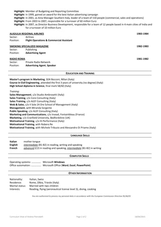 Curriculum Vitae of Andrea Pietrobelli Page 2 of 2 18/04/2015
Highlight: Member of Budgeting and Reporting Committee
Highlight: In 1999, gained an award for the best Italian advertising campaign
Highlight: In 2001, as Area Manager Southern Italy, leader of a team of 110 people (commercial, sales and operations)
Highlight: From 2003 to 2007, responsible for a turnover of 60 million Euro
Highlight: In 2007, as Director Business Development, responsible for a team of 12 people based in 4 main cities of India and
for a turnover of 10 million Euro
ALIGIULIA REGIONAL AIRLINES 1983-1984
Sector: Airlines
Position: Flight Operations & Commercial Assistant
SMOKING SPECIALIZED MAGAZINE 1982-1983
Sector: Publishing
Position: Advertising Agent
RADIO ROMA 1981-1982
Sector: Private Radio Network
Position: Advertising Agent, Speaker
EDUCATION AND TRAINING
Master’s program in Marketing, SDA Bocconi, Milan (Italy)
Course in Civil Engineering, attended the first 3 years of university (no degree) (Italy)
High School diploma in Science, final mark 58/60 (Italy)
Training:
Sales Management, c/o Studio Ambrosetti (Italy)
Sales Training, c/o Core Consulting (Italy)
Sales Training, c/o ALEF Consulting (Italy)
Web & Sales, c/o Il Sole 24 Ore School of Management (Italy)
Management, with Miranda Sorgente
Public Speaking, c/o ALEF Consulting (Italy)
Marketing and Communications, c/o Insead, Fontainbleau (France)
Marketing, c/o Cranfield University, Bedfordshire (UK)
Motivational Training, c/o Hi Performance (Italy)
Motivational Training, with Robero Re
Motivational Training, with Michele Tribuzio and Alessandro Di Priamo (Italy)
LANGUAGE SKILLS
Italian mother tongue
English intermediate (B1-B2) in reading, writing and speaking
French advanced (C2) in reading and speaking, intermediate (B1-B2) in writing
COMPUTER SKILLS
Operating systems: …………… Microsoft Windows
Office automation: ……………. Microsoft Office (Word, Excel, PowerPoint)
OTHER INFORMATION
Nationality: Italian, Swiss
Residence: Rome, Olbia, Trieste (Italy)
Marital status: Married with two children
Interests: Reading, flying (aeronautical license level 3), diving, cooking
You are authorized to process my personal data in accordance with the European Commission Directive 95/46/EC
 