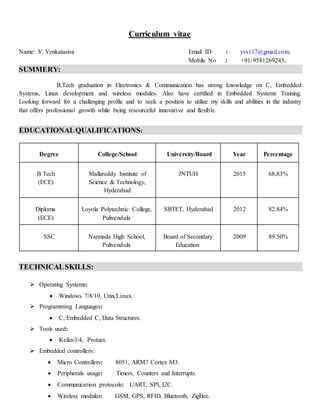 Curriculum vitae
Name: Y.Venkatasiva Email ID : yvs117@gmail.com.
Mobile No : +91-9581269245.
SUMMERY:
B.Tech graduation in Electronics & Communication has strong knowledge on C, Embedded
Systems, Linux development and wireless modules. Also have certified in Embedded Systems Training.
Looking forward for a challenging profile and to seek a position to utilize my skills and abilities in the industry
that offers professional growth while being resourceful innovative and flexible.
EDUCATIONALQUALIFICATIONS:
Degree College/School University/Board Year Percentage
B Tech
(ECE)
Mallareddy Institute of
Science & Technology,
Hyderabad
JNTUH 2015 68.83%
Diploma
(ECE)
Loyola Polytechnic College,
Pulivendula
SBTET, Hyderabad 2012 82.84%
SSC Narmada High School,
Pulivendula
Board of Secondary
Education
2009 89.50%
TECHNICALSKILLS:
 Operating Systems:
 Windows 7/8/10, Unix/Linux.
 Programming Languages:
 C, Embedded C, Data Structures.
 Tools used:
 Keiluv3/4, Protues.
 Embedded controllers:
 Micro Controllers: 8051, ARM7 Cortex M3.
 Peripherals usage: Timers, Counters and Interrupts.
 Communication protocols: UART, SPI, I2C.
 Wireless modules: GSM, GPS, RFID, Bluetooth, ZigBee.
 