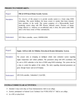 PROJECTS UNDERTAKEN:
EXTRA-CURRICULAR ACTIVITIES:
 Attended 2-days work shop on Texas Instrumentation held in our college.
 Actively participated in National Level Technical Fest “FURCATEZ’13” held in our college.
 As a SPL at school level.
Project1 PIR & GSM based Home Security System.
Description The objective of this project is to provide security system to a home using GSM
technology. This system facilitates the house owners to monitor their home remotely
from anywhere in the world. This system comprises of a Microcontroller based
monitoring system along with PIR (Passive Infrared) sensor. Presence of human
beings (thieves) i.e. whenever an un-authorized entry is done, this system sends SMS
alerts to the house owner or Police automatically.
Environment 8051 Micro controller, sensor, SIM900-GSM.
Project2 Engine -Self test with Air Pollution Detection & Remote Information System.
Description The project aims at designing an intelligent vehicle state estimation system regarding
engine temperature and vehicle pollution. The parameters along with GPS coordinates will
be sent to RTO authorities in the form of SMS using GSM technology. The system also has
a relay to control the ignition of the vehicle. The alerts regarding abnormal parameters are
given through buzzer and on LCD display.
Environment LPC2148 controller, Embedded C, Keil IDE.
 