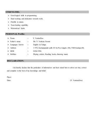 STRENGTHS:
 Good logical skills in programming.
 Hard working and dedication towards work.
 Flexible in nature.
 Team leading capability.
 Motivational Spirit.

PERSONALProfile:
 Name : Y. VenkatSiva
 Father’s name : Mr. Y. Venkata Swami
 Languages known : English & Telugu.
 Address : 1-97E, Karnapapaiah palli (VI & Po), Lingala (M), YSR Kadapa (D).
 DOB : 18/06/1994.
 Hobbies : Playing cricket, Reading books, listening music.
DECLARATION:
I do hereby declare that the particulars of information and facts stated here in above are true, correct
and complete to the best of my knowledge and belief.
Place:
Date: (Y. VenkataSiva)
 