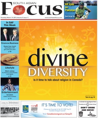 Thursday, March 19, 2015,Volume 9, Issue 11 www.southasianfocus.com
Visit Canadianimmigrant.ca/rbctop25
IT’S TIME TO VOTE!
Choose your favourites for the 2015 RBC Top 25
Canadian Immigrant awards!
DON’T DRINK
AND DRIVE!
A reminder from Peel Regional Police
and
Canadians for Safe and Sober Driving /
ADD
In SAF
This Week
Turn to pg 10
Lifestyle
Warm wishes
for Nowruz, Gudi Padwa
and Ugadi
p 22
Finance/Business
Guess how much
Royal Bank CEO
got paid this year!
p 08
Entertainment
Sonakshi
voted worst actress!
p 14
All eyes
on
Pakistan
Turn to pg 19
 