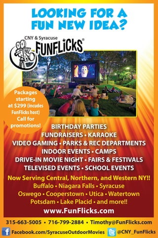 LOOKING FOR A
FUN NEW IDEA?
BIRTHDAY PARTIES
FUNDRAISERS • KARAOKE
VIDEO GAMING • PARKS & REC DEPARTMENTS
INDOOR EVENTS • CAMPS
DRIVE-IN MOVIE NIGHT • FAIRS & FESTIVALS
TELEVISED EVENTS • SCHOOL EVENTS
315-663-5005 • 716-799-2884 • Timothy@FunFlicks.com
Facebook.com/SyracuseOutdoorMovies @CNY_FunFlicks
Now Serving Central, Northern, and Western NY!!
Buffalo • Niagara Falls • Syracuse
Oswego • Cooperstown • Utica • Watertown
Potsdam • Lake Placid • and more!!
www.FunFlicks.com
Packages
starting
at $299 (incudes
FunFlicks host)
Call for
promotions!
 