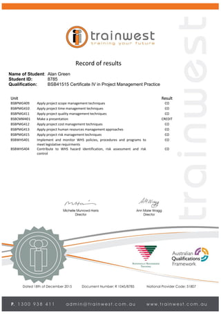 Dated 18th of December 2015 Document Number: R 1045/8785 National Provider Code: 51807
Record of results
Name of Student: Alan Green
Student ID: 8785
Qualification: BSB41515 Certificate IV in Project Management Practice
Unit Result
BSBPMG409 Apply project scope management techniques CO
BSBPMG410 Apply project time management techniques CO
BSBPMG411 Apply project quality management techniques CO
BSBCMM401 Make a presentation CREDIT
BSBPMG412 Apply project cost management techniques CO
BSBPMG413 Apply project human resources management approaches CO
BSBPMG415 Apply project risk management techniques CO
BSBWHS401 Implement and monitor WHS policies, procedures and programs to
meet legislative requirments
CO
BSBWHS404 Contribute to WHS hazard identification, risk assessment and risk
control
CO
 