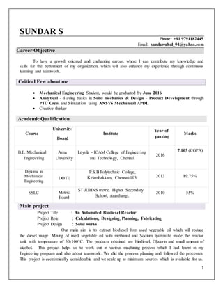 1
SUNDAR S
Phone: +91 9791182445
Email: sundarrahul_94@yahoo.com
Career Objective
To have a growth oriented and enchanting career, where I can contribute my knowledge and
skills for the betterment of my organization, which will also enhance my experience through continuous
learning and teamwork.
Critical Few about me
 Mechanical Engineering Student, would be graduated by June 2016
 Analytical - Having basics in Solid mechanics & Design - Product Development through
PTC Creo, and Simulation using ANSYS Mechanical APDL
 Creative thinker
Academic Qualification
Main project
Project Title : An Automated Biodiesel Reactor
Project Role : Calculations, Designing, Planning, Fabricating
Project Design : Solid works
Our main aim is to extract biodiesel from used vegetable oil which will reduce
the diesel usage. Mixing of used vegetable oil with methanol and Sodium hydroxide inside the reactor
tank with temperature of 50-100C. The products obtained are biodiesel, Glycerin and small amount of
alcohol. This project helps us to work out in various machining process which I had learnt in my
Engineering program and also about teamwork. We did the process planning and followed the processes.
This project is economically considerable and we scale up to minimum sources which is available for us.
Course
University/
Board
Institute
Year of
passing
Marks
B.E. Mechanical
Engineering
Anna
University
Loyola - ICAM College of Engineering
and Technology, Chennai.
2016
7.105 (CGPA)
Diploma in
Mechanical
Engineering
DOTE
P.S.B Polytechnic College,
Kelambakkam, Chennai-103. 2013 89.75%
SSLC Metric.
Board
ST JOHNS metric. Higher Secondary
School, Aranthangi.
2010 55%
 