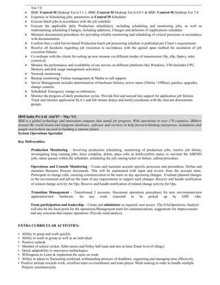 Ver.7.0
 BMC Control-M Desktop Ver.6.3.1.1, BMC Control-M Desktop Ver.6.4.0.1 & BMC Control-M Desktop Ver.7.0
 Expertise in Scheduling jobs, parameters in Control M Scheduler
 Execute batch jobs in accordance with the job schedule
 Execute the applicable daily Production schedule(s), including scheduling and monitoring jobs, as well as
implementing scheduling Changes, including additions, Changes and deletions of Applications schedules
 Maintain documented procedures for providing reliable monitoring and scheduling of critical processes in accordance
with documentation
 Confirm that a valid Server-based Production batch job processing schedule is published per Client’s requirements
 Resolve all Incidents regarding job execution in accordance with the agreed upon method for escalation of job
execution failures
 Co-ordinate with the clients for setting up new streams via different modes of transmission (ftp, sftp, ftppxy, ndm,
control-d).
 Monitor the performance and availability of our servers on different platforms like Windows, VM (Includes CPU,
Memory and disk usage management activities).
 Network monitoring.
 Backup monitoring/ Failure management & Media re-call support.
 Server Management includes determination of hardware failures, server status (Online / Offline), patches, upgrades,
change controls.
 Scheduled/ Emergency outage co-ordination.
 Monitor the progress of daily production cycles. Provide first and second line support for application job failures.
Track and monitor application SLA’s and Job stream delays and notify/coordinate with the relevant downstream
groups.
IBM India Pvt Ltd (Jul’07 – May’11)
IBM is a global technology and innovation company that stands for progress. With operations in over 170 countries, IBMers
around the world invent and integrate hardware, software and services to help forward-thinking enterprises, institutions and
people everywhere succeed in building a smarter planet.
System Operations Specialist
Key Deliverables:
Production Monitoring – Involving production scheduling, monitoring of production jobs, resolve job failure,
investigating long running jobs, force complete, delete, place jobs on hold/confirm status, re run/start the ABEND
jobs, status queues within the scheduler, scheduling the job, raising ticket on failure, callout procedure.
Operations and Console Monitoring – Create and maintain account specific processes and procedures. Define and
maintain Business Process documents. This will be maintained with input and review from the account team.
Participate in change calls, ensuring communication to the team on any upcoming changes. Evaluate planned changes
to the environment and advise the team of any requirements to support such changes. Receive and handle notification
of related change activity for Ops. Receive and handle notification of related change activity for Ops.
Transition Management – Transitioned 2 accounts. Document operations procedures for new environment/new
application/new hardware, for any work expected to be picked up by GDC Ops.
Team participation and leadership – Create and administer as required, user access. The OA(Operations Analyst)
will also be the focal point for the operations/Management team for communications, suggestions for improvements
and any concerns that impact operations. Provide trend analysis.
EXTRA CURRICULAR ACTIVITIES:
• Ability to grasp and work quickly
• Ability to work in-group as well as an individual
• Positive outlook
• Member of school cricket, Table tennis and Volley ball team and also at Inter Zonal level (College).
• Quick adaptability to innovative technologies.
• Willingness to Learn & implement the same on work.
• Ability to adjust to fluctuating workload, withstanding pressure of deadlines, organizing and managing time effectively.
• Positive attitude towards work, excellent team co-coordinator and team player. Multi-tasking in order to handle multiple
Projects simultaneously.
 