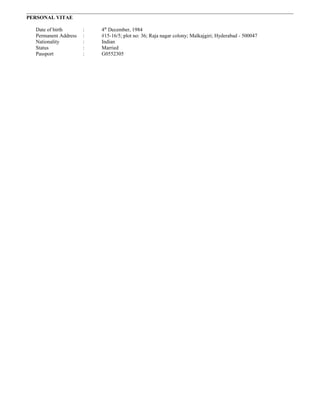 PERSONAL VITAE
Date of birth : 4th
December, 1984
Permanent Address : #15-16/5; plot no: 36; Raja nagar colony; Malkajgiri; Hyderabad - 500047
Nationality : Indian
Status : Married
Passport : G0552305
 