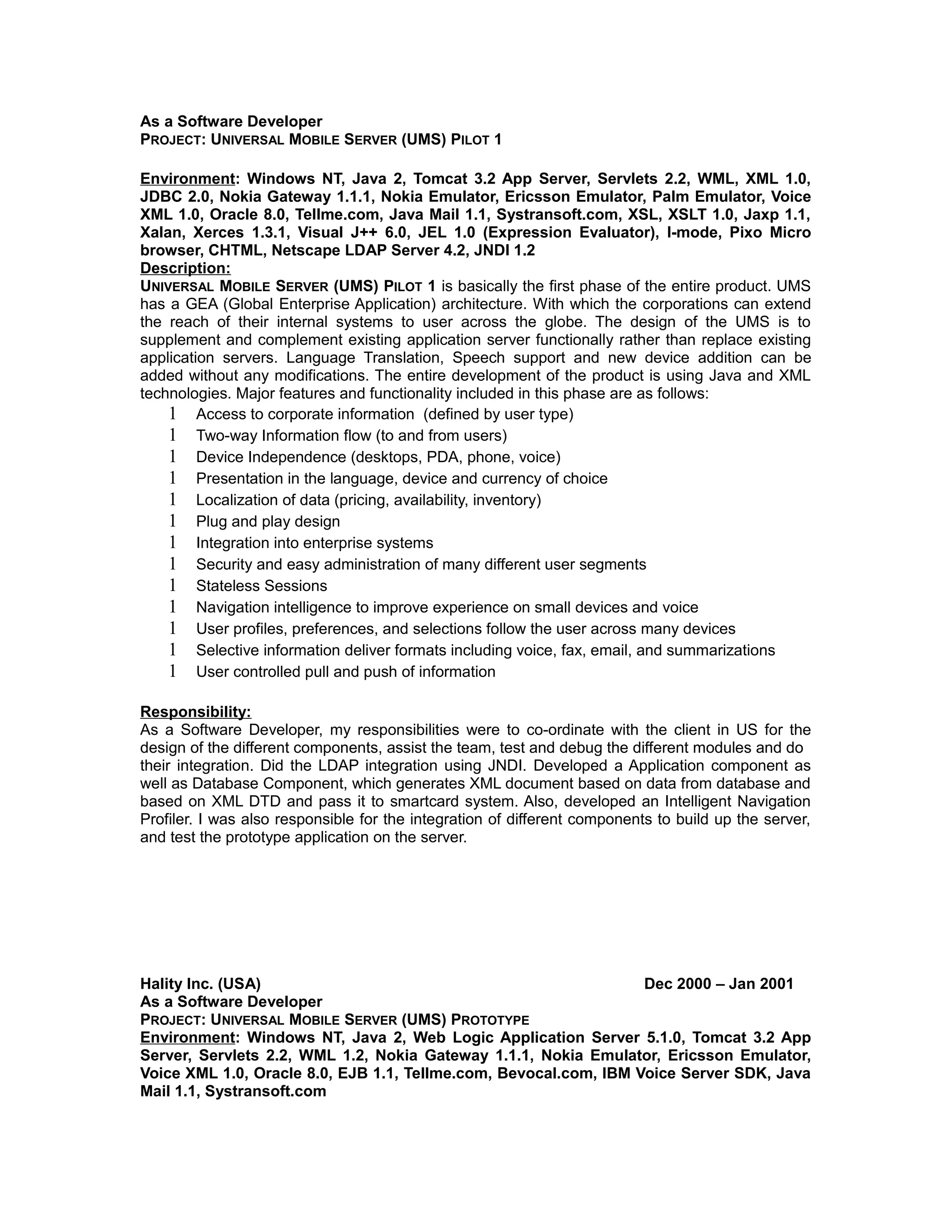 As a Software Developer
PROJECT: UNIVERSAL MOBILE SERVER (UMS) PILOT 1
Environment: Windows NT, Java 2, Tomcat 3.2 App Server, Servlets 2.2, WML, XML 1.0,
JDBC 2.0, Nokia Gateway 1.1.1, Nokia Emulator, Ericsson Emulator, Palm Emulator, Voice
XML 1.0, Oracle 8.0, Tellme.com, Java Mail 1.1, Systransoft.com, XSL, XSLT 1.0, Jaxp 1.1,
Xalan, Xerces 1.3.1, Visual J++ 6.0, JEL 1.0 (Expression Evaluator), I-mode, Pixo Micro
browser, CHTML, Netscape LDAP Server 4.2, JNDI 1.2
Description:
UNIVERSAL MOBILE SERVER (UMS) PILOT 1 is basically the first phase of the entire product. UMS
has a GEA (Global Enterprise Application) architecture. With which the corporations can extend
the reach of their internal systems to user across the globe. The design of the UMS is to
supplement and complement existing application server functionally rather than replace existing
application servers. Language Translation, Speech support and new device addition can be
added without any modifications. The entire development of the product is using Java and XML
technologies. Major features and functionality included in this phase are as follows:
1 Access to corporate information (defined by user type)
1 Two-way Information flow (to and from users)
1 Device Independence (desktops, PDA, phone, voice)
1 Presentation in the language, device and currency of choice
1 Localization of data (pricing, availability, inventory)
1 Plug and play design
1 Integration into enterprise systems
1 Security and easy administration of many different user segments
1 Stateless Sessions
1 Navigation intelligence to improve experience on small devices and voice
1 User profiles, preferences, and selections follow the user across many devices
1 Selective information deliver formats including voice, fax, email, and summarizations
1 User controlled pull and push of information
Responsibility:
As a Software Developer, my responsibilities were to co-ordinate with the client in US for the
design of the different components, assist the team, test and debug the different modules and do
their integration. Did the LDAP integration using JNDI. Developed a Application component as
well as Database Component, which generates XML document based on data from database and
based on XML DTD and pass it to smartcard system. Also, developed an Intelligent Navigation
Profiler. I was also responsible for the integration of different components to build up the server,
and test the prototype application on the server.
Hality Inc. (USA) Dec 2000 – Jan 2001
As a Software Developer
PROJECT: UNIVERSAL MOBILE SERVER (UMS) PROTOTYPE
Environment: Windows NT, Java 2, Web Logic Application Server 5.1.0, Tomcat 3.2 App
Server, Servlets 2.2, WML 1.2, Nokia Gateway 1.1.1, Nokia Emulator, Ericsson Emulator,
Voice XML 1.0, Oracle 8.0, EJB 1.1, Tellme.com, Bevocal.com, IBM Voice Server SDK, Java
Mail 1.1, Systransoft.com
 