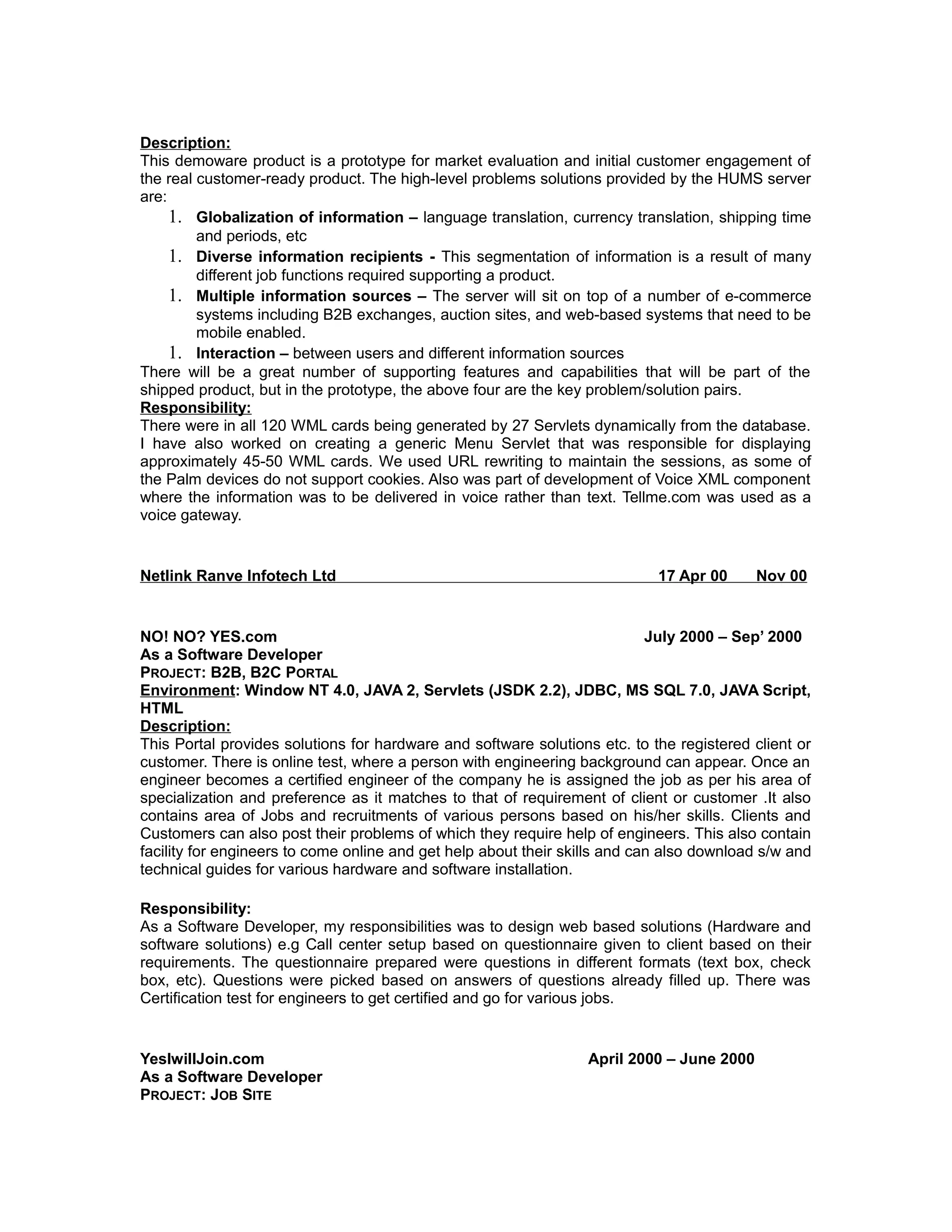 Description:
This demoware product is a prototype for market evaluation and initial customer engagement of
the real customer-ready product. The high-level problems solutions provided by the HUMS server
are:
1. Globalization of information – language translation, currency translation, shipping time
and periods, etc
1. Diverse information recipients - This segmentation of information is a result of many
different job functions required supporting a product.
1. Multiple information sources – The server will sit on top of a number of e-commerce
systems including B2B exchanges, auction sites, and web-based systems that need to be
mobile enabled.
1. Interaction – between users and different information sources
There will be a great number of supporting features and capabilities that will be part of the
shipped product, but in the prototype, the above four are the key problem/solution pairs.
Responsibility:
There were in all 120 WML cards being generated by 27 Servlets dynamically from the database.
I have also worked on creating a generic Menu Servlet that was responsible for displaying
approximately 45-50 WML cards. We used URL rewriting to maintain the sessions, as some of
the Palm devices do not support cookies. Also was part of development of Voice XML component
where the information was to be delivered in voice rather than text. Tellme.com was used as a
voice gateway.
Netlink Ranve Infotech Ltd 17 Apr 00 Nov 00
NO! NO? YES.com July 2000 – Sep’ 2000
As a Software Developer
PROJECT: B2B, B2C PORTAL
Environment: Window NT 4.0, JAVA 2, Servlets (JSDK 2.2), JDBC, MS SQL 7.0, JAVA Script,
HTML
Description:
This Portal provides solutions for hardware and software solutions etc. to the registered client or
customer. There is online test, where a person with engineering background can appear. Once an
engineer becomes a certified engineer of the company he is assigned the job as per his area of
specialization and preference as it matches to that of requirement of client or customer .It also
contains area of Jobs and recruitments of various persons based on his/her skills. Clients and
Customers can also post their problems of which they require help of engineers. This also contain
facility for engineers to come online and get help about their skills and can also download s/w and
technical guides for various hardware and software installation.
Responsibility:
As a Software Developer, my responsibilities was to design web based solutions (Hardware and
software solutions) e.g Call center setup based on questionnaire given to client based on their
requirements. The questionnaire prepared were questions in different formats (text box, check
box, etc). Questions were picked based on answers of questions already filled up. There was
Certification test for engineers to get certified and go for various jobs.
YesIwillJoin.com April 2000 – June 2000
As a Software Developer
PROJECT: JOB SITE
 