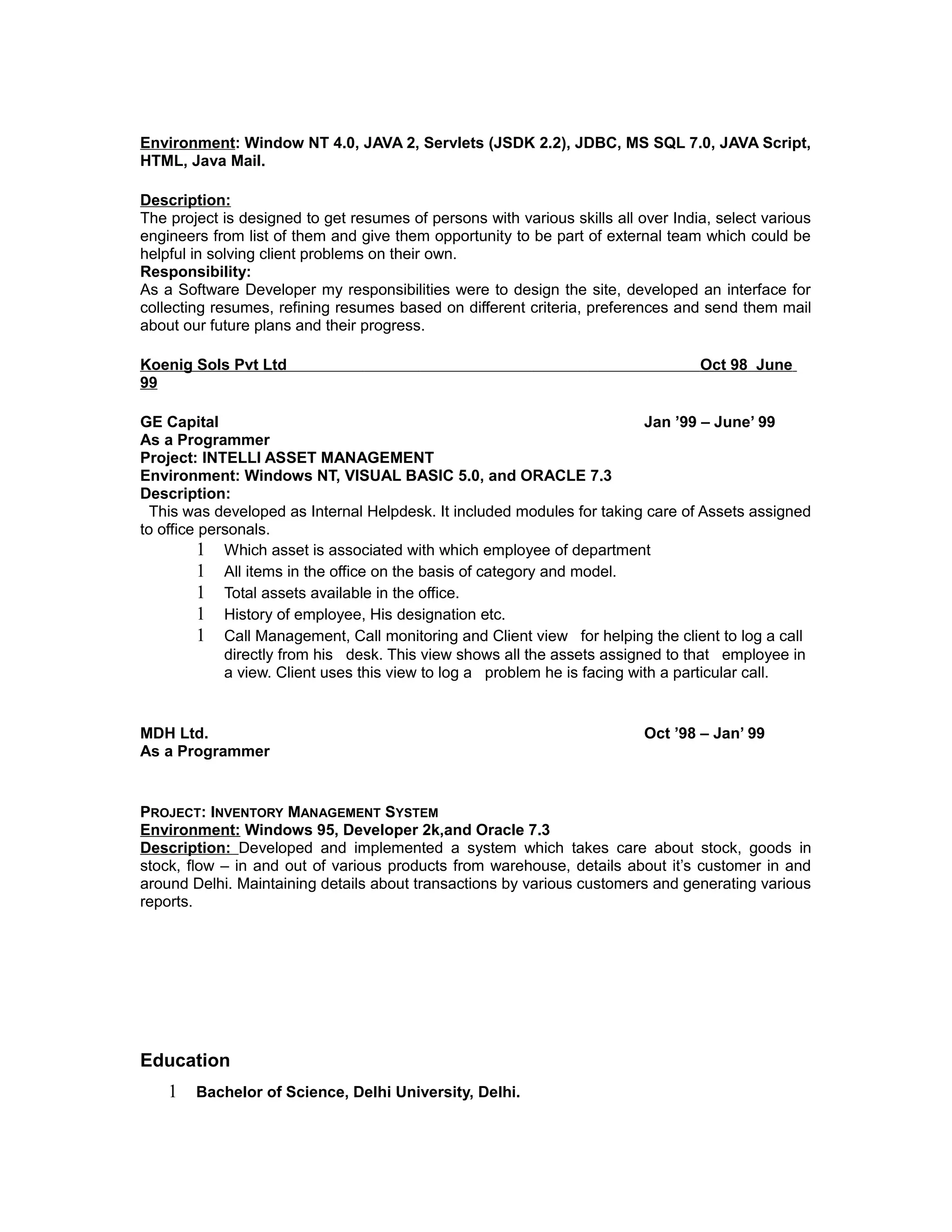 Environment: Window NT 4.0, JAVA 2, Servlets (JSDK 2.2), JDBC, MS SQL 7.0, JAVA Script,
HTML, Java Mail.
Description:
The project is designed to get resumes of persons with various skills all over India, select various
engineers from list of them and give them opportunity to be part of external team which could be
helpful in solving client problems on their own.
Responsibility:
As a Software Developer my responsibilities were to design the site, developed an interface for
collecting resumes, refining resumes based on different criteria, preferences and send them mail
about our future plans and their progress.
Koenig Sols Pvt Ltd Oct 98 June
99
GE Capital Jan ’99 – June’ 99
As a Programmer
Project: INTELLI ASSET MANAGEMENT
Environment: Windows NT, VISUAL BASIC 5.0, and ORACLE 7.3
Description:
This was developed as Internal Helpdesk. It included modules for taking care of Assets assigned
to office personals.
1 Which asset is associated with which employee of department
1 All items in the office on the basis of category and model.
1 Total assets available in the office.
1 History of employee, His designation etc.
1 Call Management, Call monitoring and Client view for helping the client to log a call
directly from his desk. This view shows all the assets assigned to that employee in
a view. Client uses this view to log a problem he is facing with a particular call.
MDH Ltd. Oct ’98 – Jan’ 99
As a Programmer
PROJECT: INVENTORY MANAGEMENT SYSTEM
Environment: Windows 95, Developer 2k,and Oracle 7.3
Description: Developed and implemented a system which takes care about stock, goods in
stock, flow – in and out of various products from warehouse, details about it’s customer in and
around Delhi. Maintaining details about transactions by various customers and generating various
reports.
Education
1 Bachelor of Science, Delhi University, Delhi.
 
