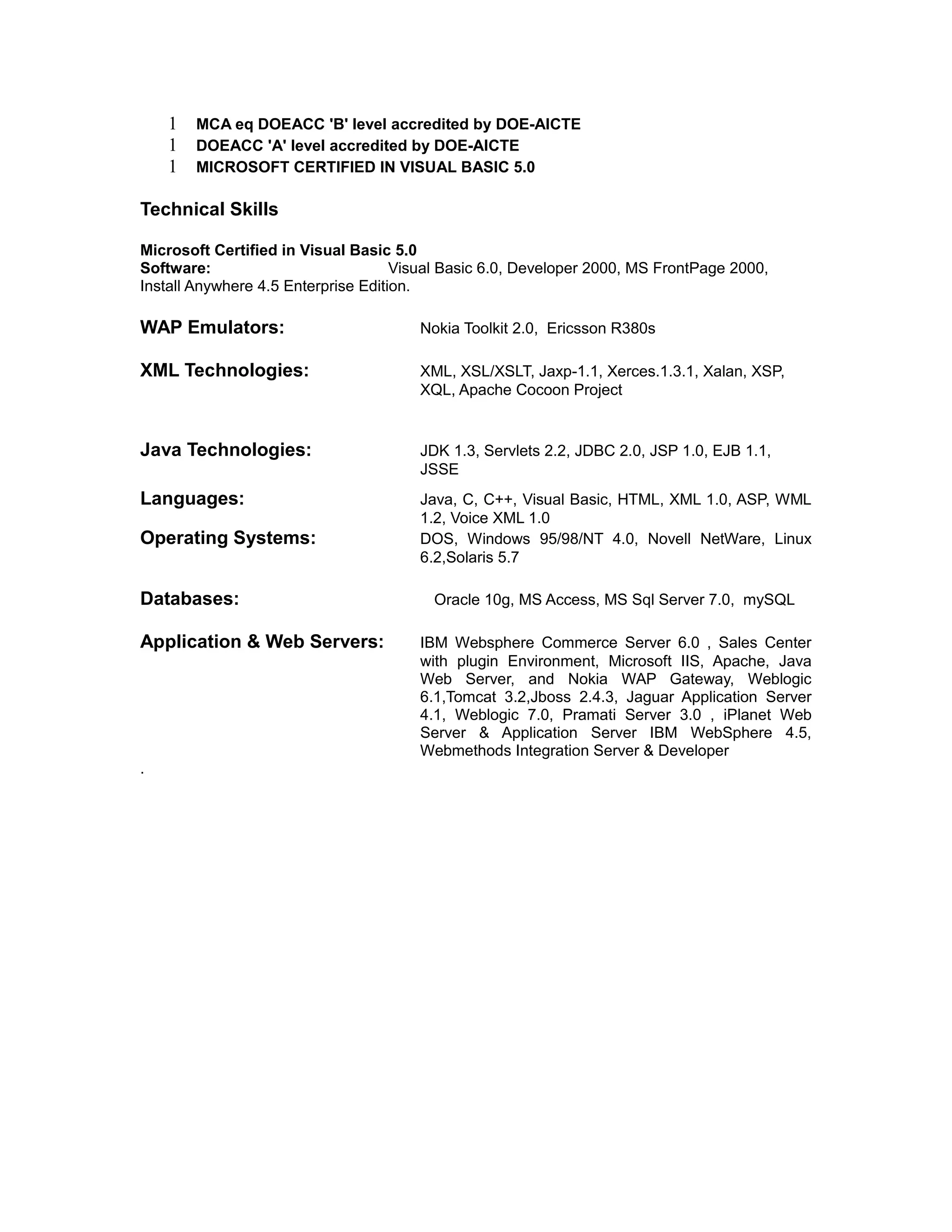 1 MCA eq DOEACC 'B' level accredited by DOE-AICTE
1 DOEACC 'A' level accredited by DOE-AICTE
1 MICROSOFT CERTIFIED IN VISUAL BASIC 5.0
Technical Skills
Microsoft Certified in Visual Basic 5.0
Software: Visual Basic 6.0, Developer 2000, MS FrontPage 2000,
Install Anywhere 4.5 Enterprise Edition.
WAP Emulators: Nokia Toolkit 2.0, Ericsson R380s
XML Technologies: XML, XSL/XSLT, Jaxp-1.1, Xerces.1.3.1, Xalan, XSP,
XQL, Apache Cocoon Project
Java Technologies: JDK 1.3, Servlets 2.2, JDBC 2.0, JSP 1.0, EJB 1.1,
JSSE
Languages: Java, C, C++, Visual Basic, HTML, XML 1.0, ASP, WML
1.2, Voice XML 1.0
Operating Systems: DOS, Windows 95/98/NT 4.0, Novell NetWare, Linux
6.2,Solaris 5.7
Databases: Oracle 10g, MS Access, MS Sql Server 7.0, mySQL
Application & Web Servers: IBM Websphere Commerce Server 6.0 , Sales Center
with plugin Environment, Microsoft IIS, Apache, Java
Web Server, and Nokia WAP Gateway, Weblogic
6.1,Tomcat 3.2,Jboss 2.4.3, Jaguar Application Server
4.1, Weblogic 7.0, Pramati Server 3.0 , iPlanet Web
Server & Application Server IBM WebSphere 4.5,
Webmethods Integration Server & Developer
.
 
