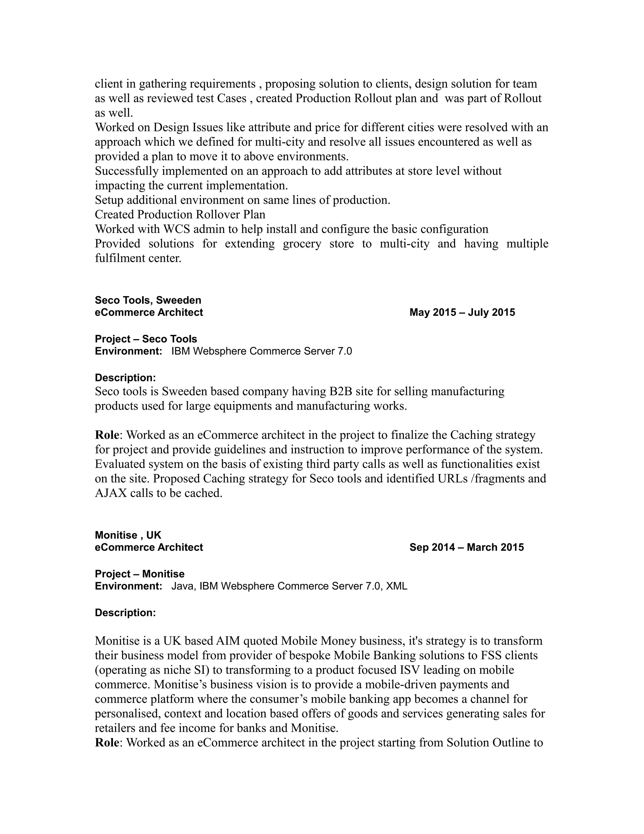 client in gathering requirements , proposing solution to clients, design solution for team
as well as reviewed test Cases , created Production Rollout plan and was part of Rollout
as well.
Worked on Design Issues like attribute and price for different cities were resolved with an
approach which we defined for multi-city and resolve all issues encountered as well as
provided a plan to move it to above environments.
Successfully implemented on an approach to add attributes at store level without
impacting the current implementation.
Setup additional environment on same lines of production.
Created Production Rollover Plan
Worked with WCS admin to help install and configure the basic configuration
Provided solutions for extending grocery store to multi-city and having multiple
fulfilment center.
Seco Tools, Sweeden
eCommerce Architect May 2015 – July 2015
Project – Seco Tools
Environment: IBM Websphere Commerce Server 7.0
Description:
Seco tools is Sweeden based company having B2B site for selling manufacturing
products used for large equipments and manufacturing works.
Role: Worked as an eCommerce architect in the project to finalize the Caching strategy
for project and provide guidelines and instruction to improve performance of the system.
Evaluated system on the basis of existing third party calls as well as functionalities exist
on the site. Proposed Caching strategy for Seco tools and identified URLs /fragments and
AJAX calls to be cached.
Monitise , UK
eCommerce Architect Sep 2014 – March 2015
Project – Monitise
Environment: Java, IBM Websphere Commerce Server 7.0, XML
Description:
Monitise is a UK based AIM quoted Mobile Money business, it's strategy is to transform
their business model from provider of bespoke Mobile Banking solutions to FSS clients
(operating as niche SI) to transforming to a product focused ISV leading on mobile
commerce. Monitise’s business vision is to provide a mobile-driven payments and
commerce platform where the consumer’s mobile banking app becomes a channel for
personalised, context and location based offers of goods and services generating sales for
retailers and fee income for banks and Monitise.
Role: Worked as an eCommerce architect in the project starting from Solution Outline to
 
