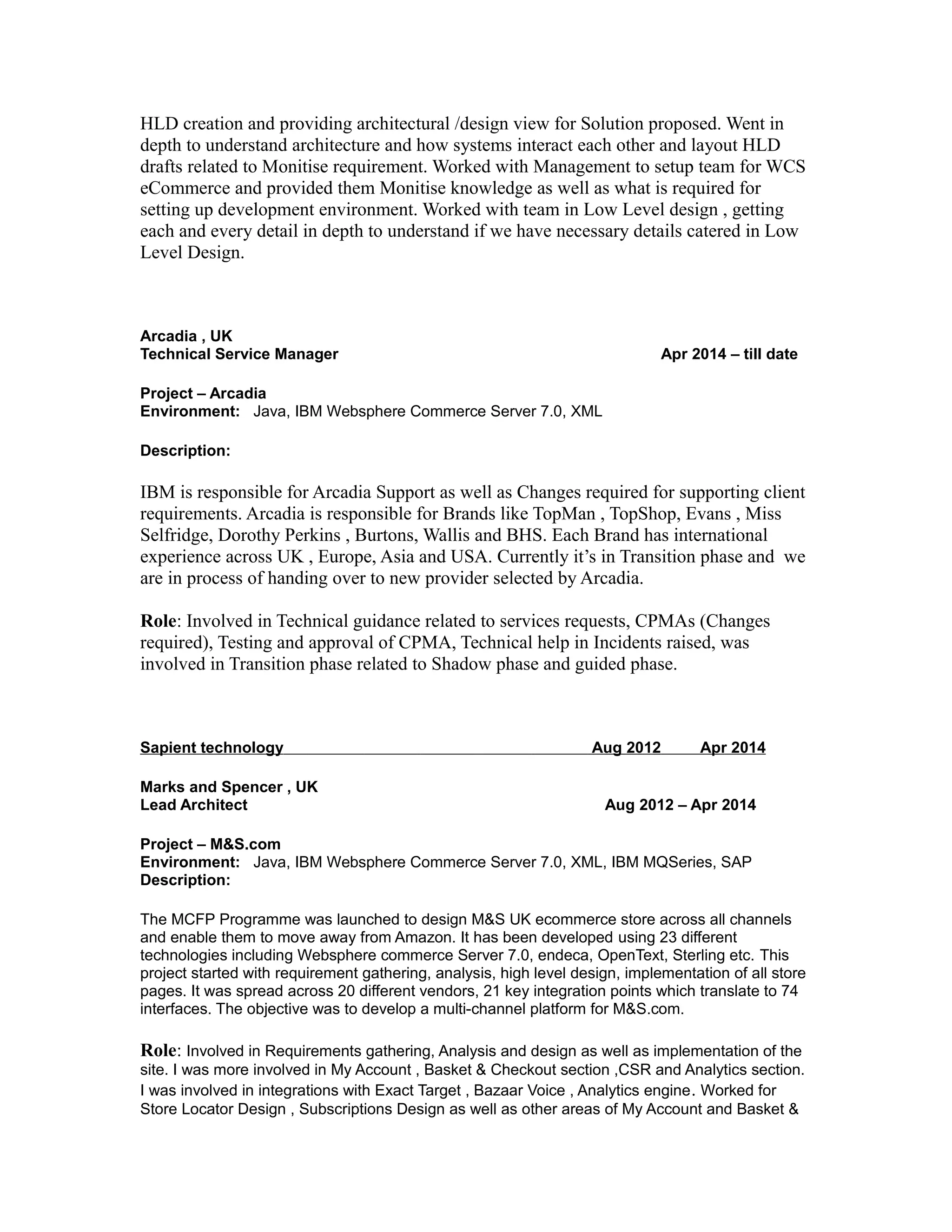 HLD creation and providing architectural /design view for Solution proposed. Went in
depth to understand architecture and how systems interact each other and layout HLD
drafts related to Monitise requirement. Worked with Management to setup team for WCS
eCommerce and provided them Monitise knowledge as well as what is required for
setting up development environment. Worked with team in Low Level design , getting
each and every detail in depth to understand if we have necessary details catered in Low
Level Design.
Arcadia , UK
Technical Service Manager Apr 2014 – till date
Project – Arcadia
Environment: Java, IBM Websphere Commerce Server 7.0, XML
Description:
IBM is responsible for Arcadia Support as well as Changes required for supporting client
requirements. Arcadia is responsible for Brands like TopMan , TopShop, Evans , Miss
Selfridge, Dorothy Perkins , Burtons, Wallis and BHS. Each Brand has international
experience across UK , Europe, Asia and USA. Currently it’s in Transition phase and we
are in process of handing over to new provider selected by Arcadia.
Role: Involved in Technical guidance related to services requests, CPMAs (Changes
required), Testing and approval of CPMA, Technical help in Incidents raised, was
involved in Transition phase related to Shadow phase and guided phase.
Sapient technology Aug 2012 Apr 2014
Marks and Spencer , UK
Lead Architect Aug 2012 – Apr 2014
Project – M&S.com
Environment: Java, IBM Websphere Commerce Server 7.0, XML, IBM MQSeries, SAP
Description:
The MCFP Programme was launched to design M&S UK ecommerce store across all channels
and enable them to move away from Amazon. It has been developed using 23 different
technologies including Websphere commerce Server 7.0, endeca, OpenText, Sterling etc. This
project started with requirement gathering, analysis, high level design, implementation of all store
pages. It was spread across 20 different vendors, 21 key integration points which translate to 74
interfaces. The objective was to develop a multi-channel platform for M&S.com.
Role: Involved in Requirements gathering, Analysis and design as well as implementation of the
site. I was more involved in My Account , Basket & Checkout section ,CSR and Analytics section.
I was involved in integrations with Exact Target , Bazaar Voice , Analytics engine. Worked for
Store Locator Design , Subscriptions Design as well as other areas of My Account and Basket &
 