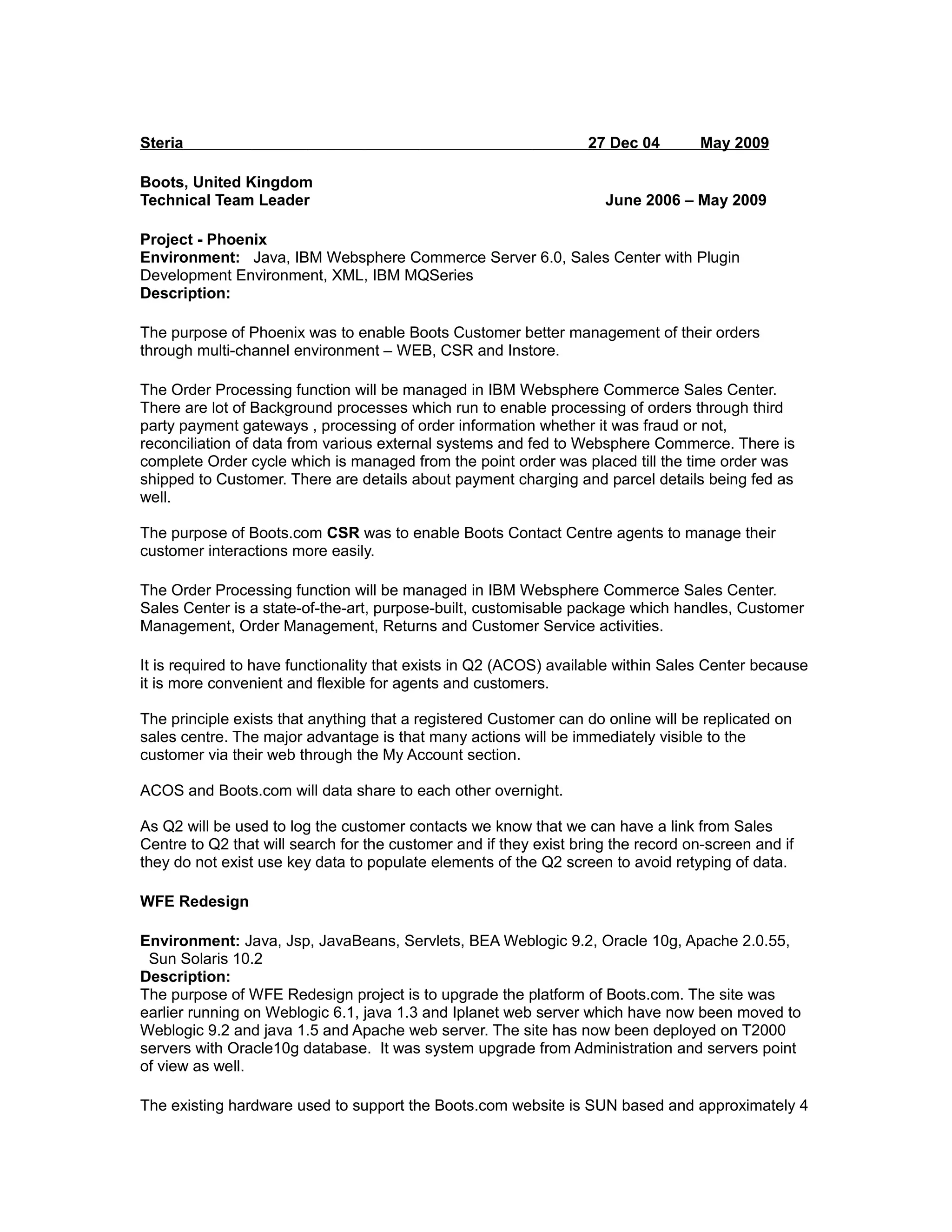 Steria 27 Dec 04 May 2009
Boots, United Kingdom
Technical Team Leader June 2006 – May 2009
Project - Phoenix
Environment: Java, IBM Websphere Commerce Server 6.0, Sales Center with Plugin
Development Environment, XML, IBM MQSeries
Description:
The purpose of Phoenix was to enable Boots Customer better management of their orders
through multi-channel environment – WEB, CSR and Instore.
The Order Processing function will be managed in IBM Websphere Commerce Sales Center.
There are lot of Background processes which run to enable processing of orders through third
party payment gateways , processing of order information whether it was fraud or not,
reconciliation of data from various external systems and fed to Websphere Commerce. There is
complete Order cycle which is managed from the point order was placed till the time order was
shipped to Customer. There are details about payment charging and parcel details being fed as
well.
The purpose of Boots.com CSR was to enable Boots Contact Centre agents to manage their
customer interactions more easily.
The Order Processing function will be managed in IBM Websphere Commerce Sales Center.
Sales Center is a state-of-the-art, purpose-built, customisable package which handles, Customer
Management, Order Management, Returns and Customer Service activities.
It is required to have functionality that exists in Q2 (ACOS) available within Sales Center because
it is more convenient and flexible for agents and customers.
The principle exists that anything that a registered Customer can do online will be replicated on
sales centre. The major advantage is that many actions will be immediately visible to the
customer via their web through the My Account section.
ACOS and Boots.com will data share to each other overnight.
As Q2 will be used to log the customer contacts we know that we can have a link from Sales
Centre to Q2 that will search for the customer and if they exist bring the record on-screen and if
they do not exist use key data to populate elements of the Q2 screen to avoid retyping of data.
WFE Redesign
Environment: Java, Jsp, JavaBeans, Servlets, BEA Weblogic 9.2, Oracle 10g, Apache 2.0.55,
Sun Solaris 10.2
Description:
The purpose of WFE Redesign project is to upgrade the platform of Boots.com. The site was
earlier running on Weblogic 6.1, java 1.3 and Iplanet web server which have now been moved to
Weblogic 9.2 and java 1.5 and Apache web server. The site has now been deployed on T2000
servers with Oracle10g database. It was system upgrade from Administration and servers point
of view as well.
The existing hardware used to support the Boots.com website is SUN based and approximately 4
 