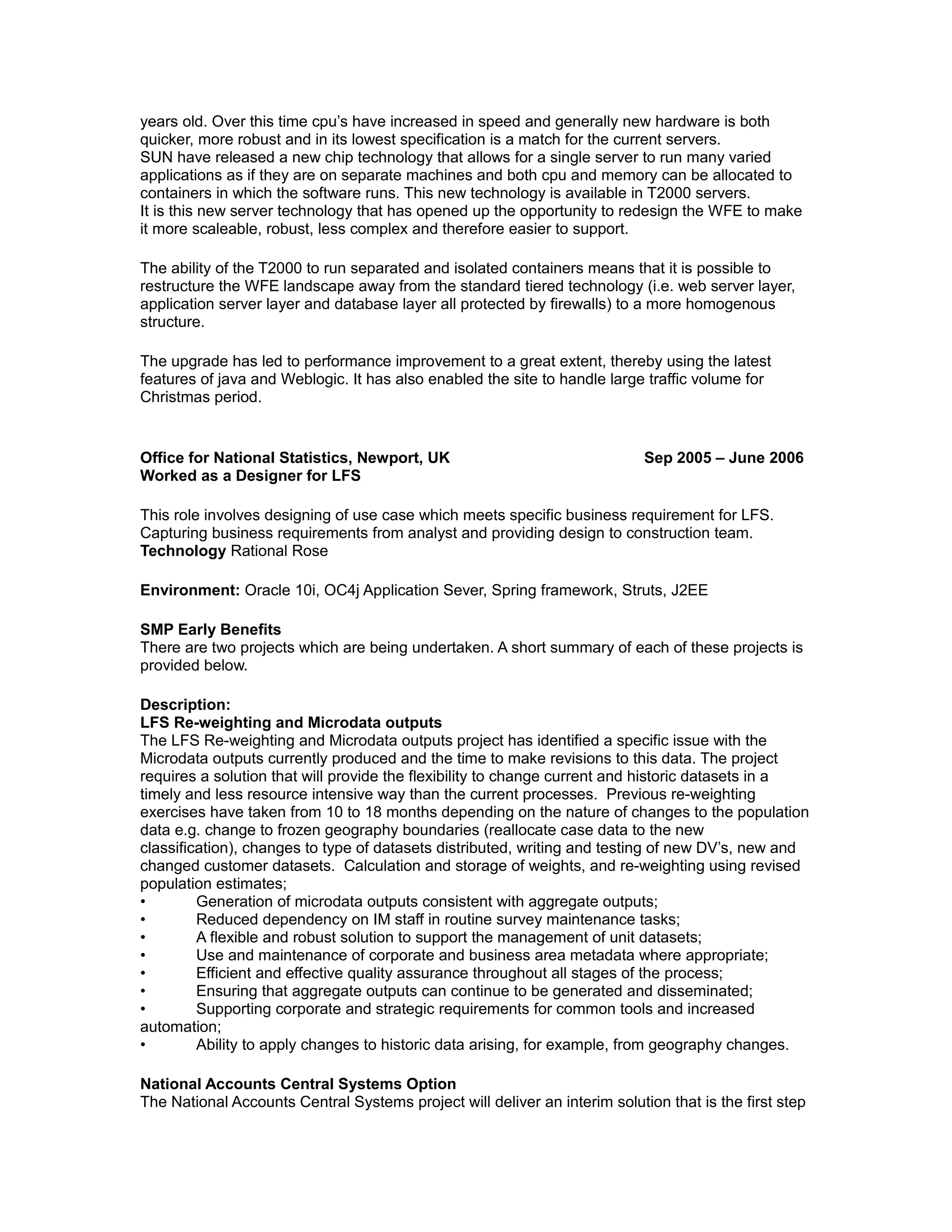 years old. Over this time cpu’s have increased in speed and generally new hardware is both
quicker, more robust and in its lowest specification is a match for the current servers.
SUN have released a new chip technology that allows for a single server to run many varied
applications as if they are on separate machines and both cpu and memory can be allocated to
containers in which the software runs. This new technology is available in T2000 servers.
It is this new server technology that has opened up the opportunity to redesign the WFE to make
it more scaleable, robust, less complex and therefore easier to support.
The ability of the T2000 to run separated and isolated containers means that it is possible to
restructure the WFE landscape away from the standard tiered technology (i.e. web server layer,
application server layer and database layer all protected by firewalls) to a more homogenous
structure.
The upgrade has led to performance improvement to a great extent, thereby using the latest
features of java and Weblogic. It has also enabled the site to handle large traffic volume for
Christmas period.
Office for National Statistics, Newport, UK Sep 2005 – June 2006
Worked as a Designer for LFS
This role involves designing of use case which meets specific business requirement for LFS.
Capturing business requirements from analyst and providing design to construction team.
Technology Rational Rose
Environment: Oracle 10i, OC4j Application Sever, Spring framework, Struts, J2EE
SMP Early Benefits
There are two projects which are being undertaken. A short summary of each of these projects is
provided below.
Description:
LFS Re-weighting and Microdata outputs
The LFS Re-weighting and Microdata outputs project has identified a specific issue with the
Microdata outputs currently produced and the time to make revisions to this data. The project
requires a solution that will provide the flexibility to change current and historic datasets in a
timely and less resource intensive way than the current processes. Previous re-weighting
exercises have taken from 10 to 18 months depending on the nature of changes to the population
data e.g. change to frozen geography boundaries (reallocate case data to the new
classification), changes to type of datasets distributed, writing and testing of new DV’s, new and
changed customer datasets. Calculation and storage of weights, and re-weighting using revised
population estimates;
• Generation of microdata outputs consistent with aggregate outputs;
• Reduced dependency on IM staff in routine survey maintenance tasks;
• A flexible and robust solution to support the management of unit datasets;
• Use and maintenance of corporate and business area metadata where appropriate;
• Efficient and effective quality assurance throughout all stages of the process;
• Ensuring that aggregate outputs can continue to be generated and disseminated;
• Supporting corporate and strategic requirements for common tools and increased
automation;
• Ability to apply changes to historic data arising, for example, from geography changes.
National Accounts Central Systems Option
The National Accounts Central Systems project will deliver an interim solution that is the first step
 
