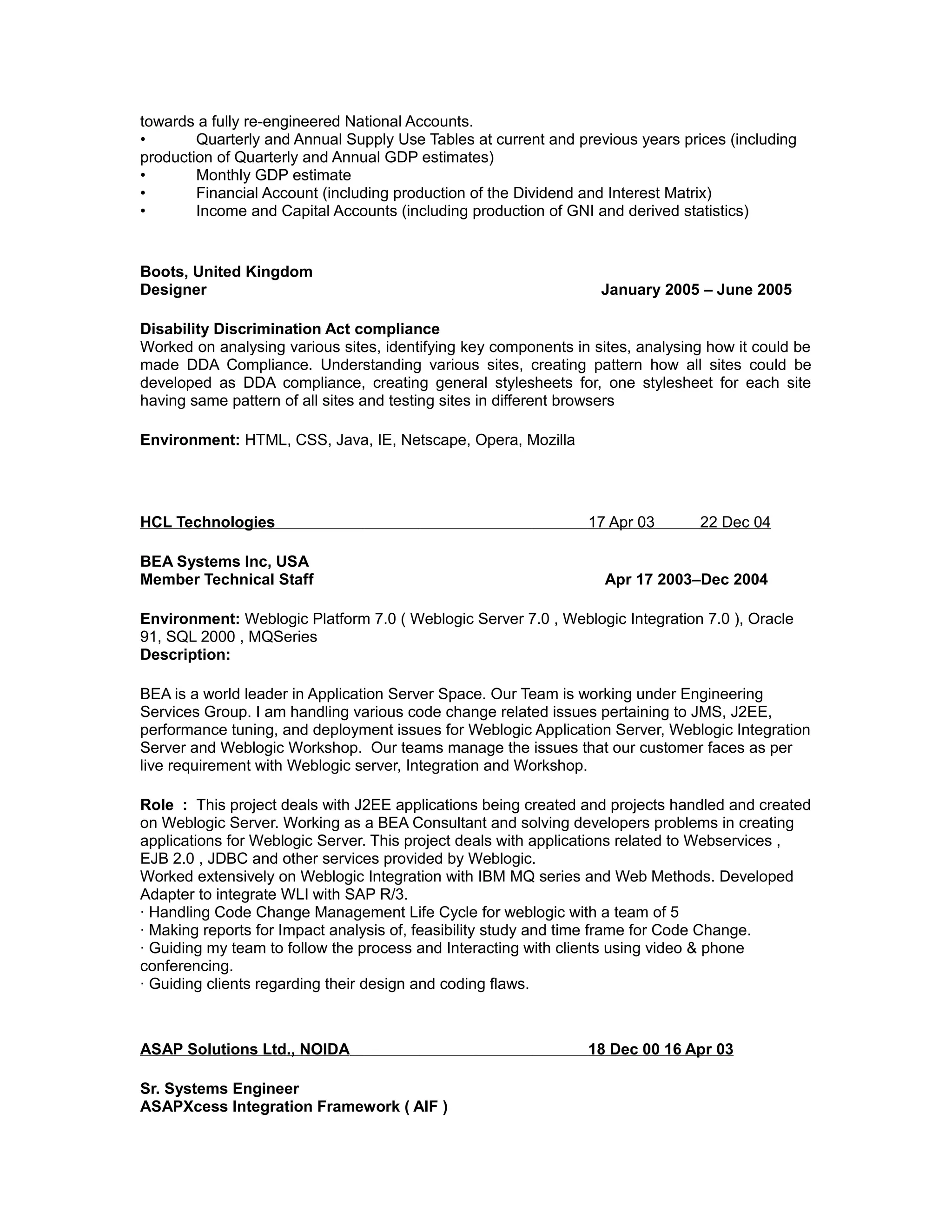 towards a fully re-engineered National Accounts.
• Quarterly and Annual Supply Use Tables at current and previous years prices (including
production of Quarterly and Annual GDP estimates)
• Monthly GDP estimate
• Financial Account (including production of the Dividend and Interest Matrix)
• Income and Capital Accounts (including production of GNI and derived statistics)
Boots, United Kingdom
Designer January 2005 – June 2005
Disability Discrimination Act compliance
Worked on analysing various sites, identifying key components in sites, analysing how it could be
made DDA Compliance. Understanding various sites, creating pattern how all sites could be
developed as DDA compliance, creating general stylesheets for, one stylesheet for each site
having same pattern of all sites and testing sites in different browsers
Environment: HTML, CSS, Java, IE, Netscape, Opera, Mozilla
HCL Technologies 17 Apr 03 22 Dec 04
BEA Systems Inc, USA
Member Technical Staff Apr 17 2003–Dec 2004
Environment: Weblogic Platform 7.0 ( Weblogic Server 7.0 , Weblogic Integration 7.0 ), Oracle
91, SQL 2000 , MQSeries
Description:
BEA is a world leader in Application Server Space. Our Team is working under Engineering
Services Group. I am handling various code change related issues pertaining to JMS, J2EE,
performance tuning, and deployment issues for Weblogic Application Server, Weblogic Integration
Server and Weblogic Workshop. Our teams manage the issues that our customer faces as per
live requirement with Weblogic server, Integration and Workshop.
Role : This project deals with J2EE applications being created and projects handled and created
on Weblogic Server. Working as a BEA Consultant and solving developers problems in creating
applications for Weblogic Server. This project deals with applications related to Webservices ,
EJB 2.0 , JDBC and other services provided by Weblogic.
Worked extensively on Weblogic Integration with IBM MQ series and Web Methods. Developed
Adapter to integrate WLI with SAP R/3.
· Handling Code Change Management Life Cycle for weblogic with a team of 5
· Making reports for Impact analysis of, feasibility study and time frame for Code Change.
· Guiding my team to follow the process and Interacting with clients using video & phone
conferencing.
· Guiding clients regarding their design and coding flaws.
ASAP Solutions Ltd., NOIDA 18 Dec 00 16 Apr 03
Sr. Systems Engineer
ASAPXcess Integration Framework ( AIF )
 