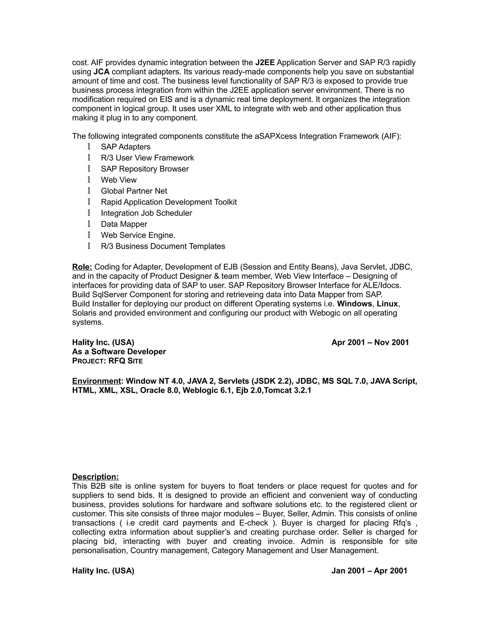 cost. AIF provides dynamic integration between the J2EE Application Server and SAP R/3 rapidly
using JCA compliant adapters. Its various ready-made components help you save on substantial
amount of time and cost. The business level functionality of SAP R/3 is exposed to provide true
business process integration from within the J2EE application server environment. There is no
modification required on EIS and is a dynamic real time deployment. It organizes the integration
component in logical group. It uses user XML to integrate with web and other application thus
making it plug in to any component.
The following integrated components constitute the aSAPXcess Integration Framework (AIF):
1 SAP Adapters
1 R/3 User View Framework
1 SAP Repository Browser
1 Web View
1 Global Partner Net
1 Rapid Application Development Toolkit
1 Integration Job Scheduler
1 Data Mapper
1 Web Service Engine.
1 R/3 Business Document Templates
Role: Coding for Adapter, Development of EJB (Session and Entity Beans), Java Servlet, JDBC,
and in the capacity of Product Designer & team member, Web View Interface – Designing of
interfaces for providing data of SAP to user. SAP Repository Browser Interface for ALE/Idocs.
Build SqlServer Component for storing and retrieveing data into Data Mapper from SAP.
Build Installer for deploying our product on different Operating systems i.e. Windows, Linux,
Solaris and provided environment and configuring our product with Webogic on all operating
systems.
Hality Inc. (USA) Apr 2001 – Nov 2001
As a Software Developer
PROJECT: RFQ SITE
Environment: Window NT 4.0, JAVA 2, Servlets (JSDK 2.2), JDBC, MS SQL 7.0, JAVA Script,
HTML, XML, XSL, Oracle 8.0, Weblogic 6.1, Ejb 2.0,Tomcat 3.2.1
Description:
This B2B site is online system for buyers to float tenders or place request for quotes and for
suppliers to send bids. It is designed to provide an efficient and convenient way of conducting
business, provides solutions for hardware and software solutions etc. to the registered client or
customer. This site consists of three major modules – Buyer, Seller, Admin. This consists of online
transactions ( i.e credit card payments and E-check ). Buyer is charged for placing Rfq’s ,
collecting extra information about supplier’s and creating purchase order. Seller is charged for
placing bid, interacting with buyer and creating invoice. Admin is responsible for site
personalisation, Country management, Category Management and User Management.
Hality Inc. (USA) Jan 2001 – Apr 2001
 