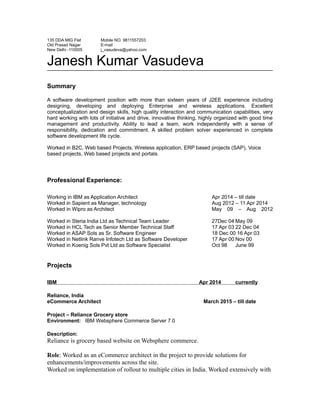 135 DDA MIG Flat
Old Prasad Nagar
New Delhi -110005
Mobile NO. 9811557203
E-mail
j_vasudeva@yahoo.com
Janesh Kumar Vasudeva
Summary
A software development position with more than sixteen years of J2EE experience including
designing, developing and deploying Enterprise and wireless applications. Excellent
conceptualization and design skills, high quality interaction and communication capabilities, very
hard working with lots of initiative and drive, innovative thinking, highly organized with good time
management and productivity. Ability to lead a team, work independently with a sense of
responsibility, dedication and commitment. A skilled problem solver experienced in complete
software development life cycle.
Worked in B2C, Web based Projects, Wireless application, ERP based projects (SAP), Voice
based projects, Web based projects and portals.
Professional Experience:
Working in IBM as Application Architect Apr 2014 – till date
Worked in Sapient as Manager, technology Aug 2012 – 11 Apr 2014
Worked in Wipro as Architect May 09 – Aug 2012
Worked in Steria India Ltd as Technical Team Leader 27Dec 04 May 09
Worked in HCL Tech as Senior Member Technical Staff 17 Apr 03 22 Dec 04
Worked in ASAP Sols as Sr. Software Engineer 18 Dec 00 16 Apr 03
Worked in Netlink Ranve Infotech Ltd as Software Developer 17 Apr 00 Nov 00
Worked in Koenig Sols Pvt Ltd as Software Specialist Oct 98 June 99
Projects
IBM Apr 2014 currently
Reliance, India
eCommerce Architect March 2015 – till date
Project – Reliance Grocery store
Environment: IBM Websphere Commerce Server 7.0
Description:
Reliance is grocery based website on Websphere commerce.
Role: Worked as an eCommerce architect in the project to provide solutions for
enhancements/improvements across the site.
Worked on implementation of rollout to multiple cities in India. Worked extensively with
 