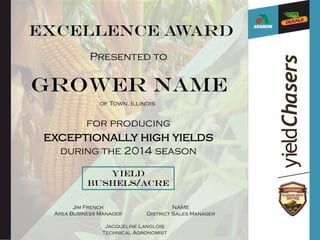 Excellence Award
Presented to
Grower name
for producing
exceptionally high yields
during the 2014 season
Yield
bushels/acre
Jim French
Area Business Manager
NAME
District Sales Manager
Jacqueline Langlois
Technical Agronomist
of Town, Illinois
 