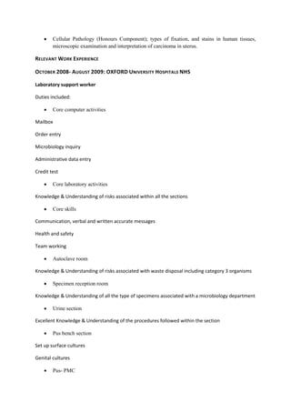  Cellular Pathology (Honours Component); types of fixation, and stains in human tissues,
microscopic examination and interpretation of carcinoma in uterus.
RELEVANT WORK EXPERIENCE
OCTOBER 2008- AUGUST 2009: OXFORD UNIVERSITY HOSPITALS NHS
Laboratory support worker
Duties included:
 Core computer activities
Mailbox
Order entry
Microbiology inquiry
Administrative data entry
Credit test
 Core laboratory activities
Knowledge & Understanding of risks associated within all the sections
 Core skills
Communication, verbal and written accurate messages
Health and safety
Team working
 Autoclave room
Knowledge & Understanding of risks associated with waste disposal including category 3 organisms
 Specimen reception room
Knowledge & Understanding of all the type of specimens associated with a microbiology department
 Urine section
Excellent Knowledge & Understanding of the procedures followed within the section
 Pus bench section
Set up surface cultures
Genital cultures
 Pus- PMC
 