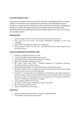 CULTURES, MANUAL TESTS
Processing the vast majority of the clinical specimen received in microbiology department including
category 3 microorganisms such as Mycobacterium tuberculosis, Salmonella typhi (one year of
experience in containment level 3 laboratories). Perform all manual test within the microbiology and
serology such as ASOT, Binax NOW Legionella Urinary Antigen rapid test, Brucelloslide test,
Cryptococcal Ag test, Binax NOW RSV rapid test for Respiratory Syncytial Virus, API’s, Group Testing
Kits, and Staph Latex Kits.
MICROSCOPIES
 Acridine orange: Pus cells, Yeasts, Clue cells, and Trichomonas identification.
 Gram stain: Pus Cells, Yeasts, and bacterial identification depending on their Gram
morphology.
 Ziehl–Neelsen: Mycobacterial Tuberculosis identification
 Haemocytometer C-Chip: Cell count and cell differentiation from Cerebro-Spinal Fluid or
deep abscess fluids.
CLINICAL LABORATORY INSTRUMENT USER:
 ETIMAX- automated immunoassay system.
 IL Biokit Best 2000- automated immunoassay system.
 DiaSorinLIAISON-automated Chemiluminescence analyser.
 Dynex DS2-automated immunoassay system.
 BD Viper™ System with XTR™ - molecular diagnostics of Chlamydia trachomatis/
Neisseria gonorrhoeae (CT/GC) testing.
 Becton Dickinson BACTEC FX system-blood cultures and sterile site cultures.
 BACTEC® MGIT™ 960-in vitro diagnostic instrument designed and optimised for the rapid
detection of mycobacteria from clinical specimens.
 GeneXpert Dx system-nucleic acid amplification and detection of the target sequences in
simple or complex samples using real time PCR and reverse transcriptase PCR. In particular,
the Xpert Flu Assay is a rapid, automated in vitro diagnostic test for qualitative detection of
Influenza A, Influenza B, and Influenza A subtype.
 Urisys 2400 and 1800 Roche (in Greece)
 XT 2000i and 1800i Sysmex Haematology Analyzer (in Greece)
 BCS XP system analyser(in Greece)
 Elecsys cobas ROCHE e411(in Greece)
CORE SKILLS
 Health and safety, Quality procedures, working on the IBMS portfolio
 Team working, and excellent self-motivation
 