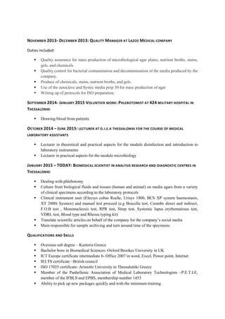 NOVEMBER 2013- DECEMBER 2013: QUALITY MANAGER AT LAZOS MEDICAL COMPANY
Duties included:
 Quality assurance for mass production of microbiological agar plates, nutrient broths, stains,
gels, and chemicals.
 Quality control for bacterial contamination and decontamination of the media produced by the
company.
 Produce of chemicals, stains, nutrient broths, and gels.
 Use of the autoclave and Systec media prep 30 for mass production of agar
 Writing up of protocols for ISO preparation.
SEPTEMBER 2014- JANUARY 2015 VOLUNTEER WORK: PHLEBOTOMIST AT 424 MILITARY HOSPITAL IN
THESSALONIKI
 Drawing blood from patients
OCTOBER 2014 – JUNE 2015: LECTURER AT D.I.E.K THESSALONIKI FOR THE COURSE OF MEDICAL
LABORATORY ASSISTANTS
 Lecturer in theoretical and practical aspects for the module disinfection and introduction to
laboratory instruments
 Lecturer in practical aspects for the module microbiology
JANUARY 2015 – TODAY: BIOMEDICAL SCIENTIST IN ANALYSIS RESEARCH AND DIAGNOSTIC CENTRES IN
THESSALONIKI
 Dealing with phlebotomy
 Culture from biological fluids and tissues (human and animal) on media agars from a variety
of clinical specimens according to the laboratory protocols
 Clinical instrument user (Elecsys cobas Roche, Urisys 1800, BCS XP system haemostasis,
XT 2000i Sysmex) and manual test proceed (e.g Brucella test, Coombs direct and indirect,
F.O.B test , Mononucleosis test, RPR test, Strep test, Systemic lupus erythematosus test,
VDRL test, Blood type and Rhesus typing kit)
 Translate scientific articles on behalf of the company for the company’s social media
 Main responsible for sample archiving and turn around time of the specimens
QUALIFICATIONS AND SKILLS
 Overseas sub degree – Kastoria Greece
 Bachelor hons in Biomedical Sciences- Oxford Brookes University in UK
 ICT Europe certificate intermediate b- Office 2007 in word, Excel, Power point, Internet
 IELTS certificate –British council
 ISO 17025 certificate- Aristotle University in Thessaloniki Greece
 Member of the Panhellenic Association of Medical Laboratory Technologists –P.E.T.I.E,
member of the IFBLS and EPBS, membership number 1453
 Ability to pick up new packages quickly and with the minimum training
 