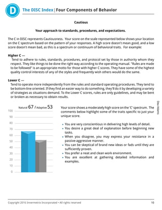The DISC Index Four Components of Behavior
DeaAdams
Copyright 2016 Innermetrix Incorporated • All rights reserved 10
Cautious
Your approach to standards, procedures, and expectations.
The C in DISC represents Cautiousness. Your score on the scale represented below shows your location
on the C spectrum based on the pattern of your responses. A high score doesn't mean good, and a low
score doesn't mean bad, as this is a spectrum or continuum of behavioral traits. For example:
Higher C —
Tend to adhere to rules, standards, procedures, and protocol set by those in authority whom they
respect. They like things to be done the right way according to the operating manual. "Rules are made
to be followed" is an appropriate motto for those with higher C scores. They have some of the highest
quality control interests of any of the styles and frequently wish others would do the same.
Lower C —
Tend to operate more independently from the rules and standard operating procedures. They tend to
be bottom-line oriented. If they find an easier way to do something, they'll do it by developing a variety
of strategies as situations demand. To the Lower C scores, rules are only guidelines, and may be bent
or broken as necessary to obtain results.
0
10
20
30
40
50
60
70
80
90
100
Natural 67 /Adaptive 53 Your score shows a moderately high score on the 'C' spectrum. The
comments below highlight some of the traits specific to just your
unique score.
• You are very conscientious in delivering high levels of detail.
• You desire a great deal of explanation before beginning new
tasks.
• When you disagree, you may express your resistance in a
passive-aggressive manner.
• You can be skeptical of brand new ideas or fads until they are
sufficiently proven.
• You prefer a neat and clean work environment.
• You are excellent at gathering detailed information and
examples.
 