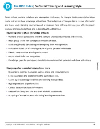 The DISC Index Preferred Training and Learning Style
DeaAdams
Copyright 2016 Innermetrix Incorporated • All rights reserved 18
Based on how you tend to behave you have certain preferences for how you like to convey information,
teach, instruct or share knowledge with others. This is also true of how you like to receive information
and learn. Understanding your behavioral preferences here will help increase your effectiveness in
teaching or instructing others, and in being taught and learning.
How you prefer to share knowledge or teach:
• Wants to provide participants with the ability to understand principles and concepts.
• Helps group create new concepts and models of ideas.
• Leads the group by persuading and energizing them with optimism.
• Evaluations based on maximizing the participants' process and success.
• Likes to have an active learning environment.
• Appreciates intellectual recognition.
• Knowledge gives the participants the ability to maximize their potential and share with others.
How you prefer to receive knowledge or learn:
• Responds to extrinsic motivation such as praise and encouragement.
• Seeks inspiration and excitement in the learning process.
• Learns by considering possibilities and thinking through ideas.
• High expectations of performance.
• Collects data and analyzes information.
• Likes self-discovery and trial and error methods occasionally.
• Accepting of a more impersonal training/learning venue at times.
 