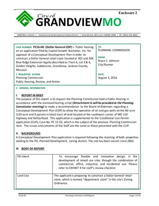 1200 Main Street | Community Development Department | Grandview, Missouri 64030-2498 | Ph: (816) 316-4822
PC16-04 Planning Commission StaffReport Page 1 of 10
GRANDVIEWMO
Cityof
Enclosure 2
CASE NUMBER: PC16-04: (Dollar General CDP) – Public hearing
on an application filed by Capital Growth Buchalter, Inc. for
approval of a Conceptual Development Plan in order to
construct a Dollar General retail store located at 302 and 306
Blue Ridge Extension legally described as Tract A, Lot 3 & 4,
Golden Heights, Subdivision, Grandview, Jackson County,
Missouri
TO:
PLANNING COMMISSION
FROM:
Bryce C. Johnson
City Planner
I. REQUESTED ACTION
Planning Commission
Public Hearing, Review, and Action
DATE:
August 3, 2016
II. GENERAL INFORMATION
I. REPORT IN BRIEF
The purpose of this report is to request the Planning Commission hold a Public Hearing in
accordance with the enclosed hearing script (Attachment A-will be provided at the Planning
Commission meeting) to make a recommendation to the Board of Aldermen regarding a
Conceptual Development Plan (CDP) to allow the operation of oil and gas wells on the 80-acre
(120-acre and 9 parcels in total) tract of land located at the southwest corner of MO 150
Highway and Kelley Road. This application is supplemental to the Conditional Use Permit
application (CUP), Case No. PC 15-02, which is the subject of the previous Planning Commission
item. The issues and concerns of the Staff are the same as those presented with the CUP.
II. BACKGROUND
A Conceptual Development Plan application is required following the rezoning of both properties
abiding to the PD, Planned Development, zoning district. The site has been vacant since 2002.
III. BODY OF REPORT
PD Intent To encourage flexible and innovative design in the
development of mixed use sites through the combination of
commercial, office, industrial, and residential use. Please
refer to EXHIBIT X for staff’s review checklist.
Land Use The applicant is proposing to construct a Dollar General retail
store; which is termed “department store” in the city’s Zoning
Ordinance.
 