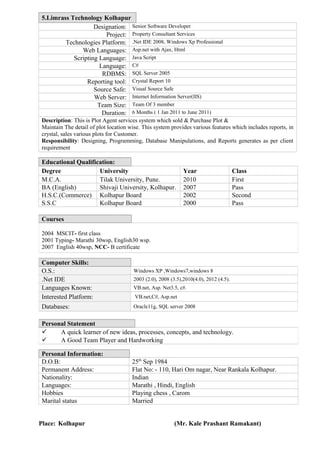 5.Limrass Technology Kolhapur
Designation: Senior Software Developer
Project: Property Consultant Services
Technologies Platform: .Net IDE 2008, Windows Xp Professional
Web Languages: Asp.net with Ajax, Html
Scripting Language: Java Script
Language: C#
RDBMS: SQL Server 2005
Reporting tool: Crystal Report 10
Source Safe: Visual Source Safe
Web Server: Internet Information Server(IIS)
Team Size: Team Of 3 member
Duration: 6 Months ( 1 Jan 2011 to June 2011)
Description: This is Plot Agent services system which sold & Purchase Plot &
Maintain The detail of plot location wise. This system provides various features which includes reports, in
crystal, sales various plots for Customer.
Responsibility: Designing, Programming, Database Manipulations, and Reports generates as per client
requirement
Educational Qualification:
Degree University Year Class
M.C.A. Tilak University, Pune. 2010 First
BA (English) Shivaji University, Kolhapur. 2007 Pass
H.S.C.(Commerce) Kolhapur Board 2002 Second
S.S.C Kolhapur Board 2000 Pass
Personal Information:
D.O.B: 25th
Sep 1984
Permanent Address: Flat No: - 110, Hari Om nagar, Near Rankala Kolhapur.
Nationality: Indian
Languages: Marathi , Hindi, English
Hobbies Playing chess , Carom
Marital status Married
Place: Kolhapur (Mr. Kale Prashant Ramakant)
Courses
2004 MSCIT- first class
2001 Typing- Marathi 30wsp, English30 wsp.
2007 English 40wsp, NCC- B certificate
Computer Skills:
O.S.: Windows XP ,Windows7,windows 8
.Net IDE 2003 (2.0), 2008 (3.5),2010(4.0), 2012 (4.5).
Languages Known: VB.net, Asp. Net3.5, c#.
Interested Platform: VB.net,C#, Asp.net
Databases: Oracle11g, SQL server 2008
Personal Statement
 A quick learner of new ideas, processes, concepts, and technology.
 A Good Team Player and Hardworking
 