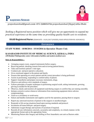 1 | P a g e
PRAJEESHA NISHAD
prajeeshanishad@gmail.com• +971-568845476• prajeeshanishad (Skype) •Abu Dhabi
Seeking a Registered nurse position which will give me an opportunity to expand my
practical experience at the same time as providing quality health care to residents.
HAAD Registered Nurse (EXAM DATE – 19/01/2017 (PASSED), HAAD APPLICATION NO: AGN180242)
EXPERIENCE
STAFF NURSE - 18/08/2014 - 15/10/2016 in Operation Theatre Unit.
KASARAGOD INSTITUTE OF MEDICAL SCIENCE, KERALA, INDIA
(250 Bedded Multispecialty center with modern facilities and modern medical care)
Roles & Responsibilities: -
• Arranging surgery room, surgical instruments before surgery.
• Receiving patient, checking consent form and reviewing patient history.
• Takes and monitors patient’s vital signs.
• Conducts pre- and post-operative education.
• Gives emotional support to the patient and family.
• Ensures that operating on correct patient and the correct procedure is being performed.
• Assists in positioning, responding to comfort/safety of patient.
• Support Anaesthetist and prepare necessary instruments, drugs.
• Observes and enforces strict standards of asepsis.
• Follows principles of aseptic techniques in performing surgical scrub, setting instruments, gowning,
gloving as needed for the procedure.
• Observes, checks and monitors all equipment used during surgery to confirm they are running smoothly.
• Initiates corrective action whenever information from monitoring equipment shows adverse
symptomatology.
• Assist as a circulatory or scrub nurse.
• Selects and handles instruments and supplies used for the operation, passing them to surgeon.
• Report any untoward reactions of patient to the surgeon or anesthesiologist.
• Responds to life-saving situations based upon nursing standards and protocol.
• Inventories all items both pre- and post-surgery.
• Administer oxygen therapy and suctions of secretions if required.
• Records all care information concisely, accurately and completely, in a timely manner, in the
appropriate format and on the appropriate forms.
• Monitoring Patient after Surgery and shifting to Post Anaesthetic care unit as Doctors order.
 