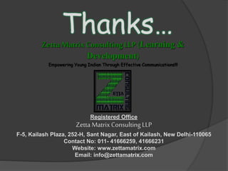Zetta MatrixConsulting LLP (Learning &
Development)
Empowering Young Indian Through Effective Communications!!!
Thanks…
Registered Office
Zetta MatrixConsulting LLP
F-5, Kailash Plaza, 252-H, Sant Nagar, East of Kailash, New Delhi-110065
Contact No: 011- 41666259, 41666231
Website: www.zettamatrix.com
Email: info@zettamatrix.com
 