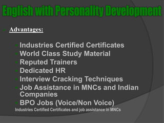  Advantages:
 Industries Certified Certificates
 World Class Study Material
 Reputed Trainers
 Dedicated HR
 Interview Cracking Techniques
 Job Assistance in MNCs and Indian
Companies
 BPO Jobs (Voice/Non Voice)
Industries Certified Certificates and job assistance in MNCs
 
