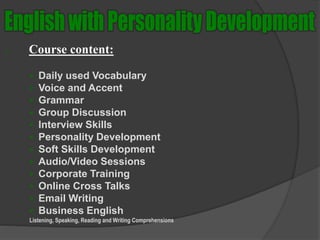  Course content:
 Daily used Vocabulary
 Voice and Accent
 Grammar
 Group Discussion
 Interview Skills
 Personality Development
 Soft Skills Development
 Audio/Video Sessions
 Corporate Training
 Online Cross Talks
 Email Writing
 Business English
Listening, Speaking, Reading and Writing Comprehensions
 