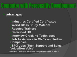 Advantages:
Industries Certified Certificates
World Class Study Material
Reputed Trainers
Dedicated HR
Interview Cracking Techniques
Job Assistance in MNCs and Indian
Companies
BPO Jobs (Tech Support and Sales
Voice/Non Voice)
Industries Certified Certificates and job assistance in MNCs
 