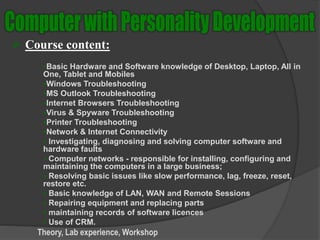  Course content:
Basic Hardware and Software knowledge of Desktop, Laptop, All in
One, Tablet and Mobiles
Windows Troubleshooting
MS Outlook Troubleshooting
Internet Browsers Troubleshooting
Virus & Spyware Troubleshooting
Printer Troubleshooting
Network & Internet Connectivity
 Investigating, diagnosing and solving computer software and
hardware faults
 Computer networks - responsible for installing, configuring and
maintaining the computers in a large business;
 Resolving basic issues like slow performance, lag, freeze, reset,
restore etc.
 Basic knowledge of LAN, WAN and Remote Sessions
 Repairing equipment and replacing parts
 maintaining records of software licences
 Use of CRM.
Theory, Lab experience, Workshop
 