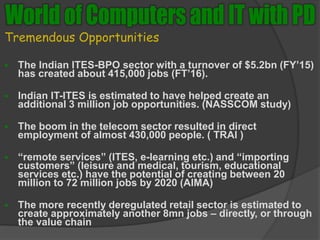 Tremendous Opportunities
 The Indian ITES-BPO sector with a turnover of $5.2bn (FY’15)
has created about 415,000 jobs (FT’16).
 Indian IT-ITES is estimated to have helped create an
additional 3 million job opportunities. (NASSCOM study)
 The boom in the telecom sector resulted in direct
employment of almost 430,000 people. ( TRAI )
 “remote services” (ITES, e-learning etc.) and “importing
customers” (leisure and medical, tourism, educational
services etc.) have the potential of creating between 20
million to 72 million jobs by 2020 (AIMA)
 The more recently deregulated retail sector is estimated to
create approximately another 8mn jobs – directly, or through
the value chain
 