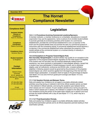  
December 2015
The Hornet
Compliance Newsletter
Compliance Staff:
Assistant Athletic
Director of
Compliance:
Kevin D. Kendrick
Compliance
Coordinator:
Tatiana Cummings
Compliance Intern:
Kevarian Warren
Student Assistant:
Ty Singletary
Contact
Information:
Alabama State
University
915 S. Jackson St
Montgomery, Alabama
36101
(P) 334-229-7628
(F) 334-229-4992
E-mail
compliance@alasu.edu
Legislation
12.5.1.1.2 Promotions Involving Commercial Locations/Sponsors
A member institution, a member conference or a charitable, educational or nonproﬁt
organization may use the appearance, name or picture of an enrolled student-athlete
to promote generally its fundraising activities at the location of a commercial
establishment, provided the commercial establishment is not a co-sponsor of the
event and the student-athlete does not promote the sale of a commercial product in
conjunction with the fundraising activity. A commercial establishment would become a
co-sponsor if the commercial establishment either advertises the presence of the
student-athlete at the commercial location or is involved directly or indirectly in
promoting the activity.
14.4.3.6 Exceptions to Progress-Toward-Degree Rule.
Non-recruited, Nonparticipant. A student-athlete may qualify for an exception to the
application of the progress-toward-degree regulation for the initial season of eligibility
if the student was not recruited; has not received athletically related ﬁnancial
assistance; has never practiced or participated in intercollegiate athletics, except that
a student may have participated in limited preseason tryouts; and is otherwise
eligible under all institutional, conference and NCAA rules. e student-athlete’s
eligibility in following seasons would be governed by the provisions of the progress-
toward-degree rule, which would be applied from the beginning of the ﬁrst term the
student began participation. is exception shall not apply to the percentage-of-degree
(see Bylaw 14.4.3.2) and minimum grade-point average (see Bylaw 14.4.3.3)
requirements.
17.1.7.3.6 Vacation Periods and Between Terms.
Daily and weekly hour limitations do not apply to countable athletically related
activities occurring during an institution’s term-time ofﬁcial vacation period, as listed
in the institution’s ofﬁcial calendar, and during the academic year between terms
when classes are not in session. If such vacation periods occur during any part of a
week in which classes are in session, the institution is subject to the daily and weekly
hour limitations during the portion of the week when classes are in session and must
provide the student-athletes with a day off (see Bylaw 17.1.7.4), which may be a
vacation day.
17.1.7.3.7 Final-Examination Periods.
Daily and weekly hour limitations apply to countable athletically related activities
during ﬁnal-examination periods and to all ofﬁcial preparatory periods leading to ﬁnal-
examination periods. 
 