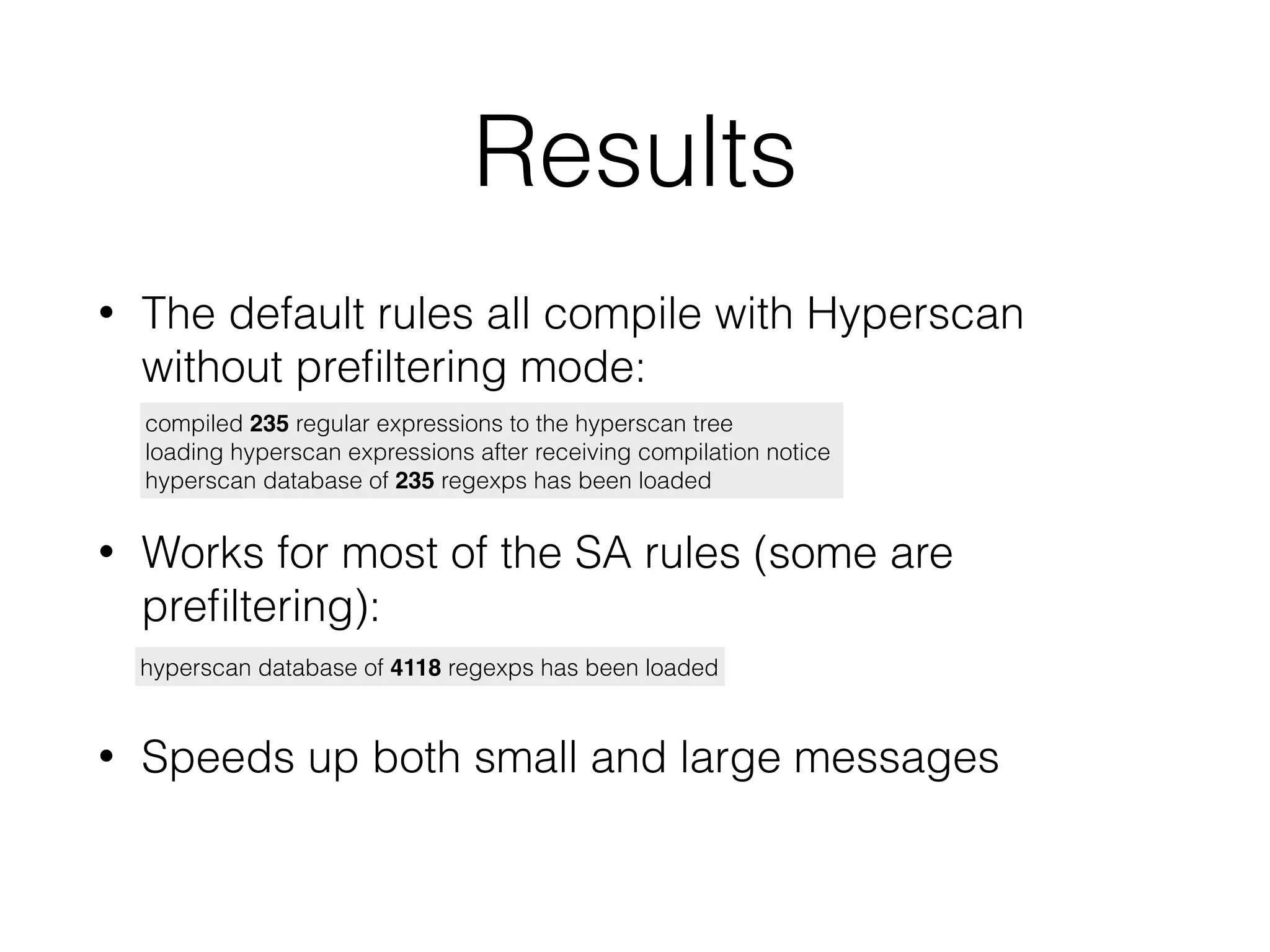 Results
• The default rules all compile with Hyperscan
without preﬁltering mode:
compiled 235 regular expressions to the hyperscan tree
loading hyperscan expressions after receiving compilation notice
hyperscan database of 235 regexps has been loaded
hyperscan database of 4118 regexps has been loaded
• Works for most of the SA rules (some are
preﬁltering):
• Speeds up both small and large messages
 